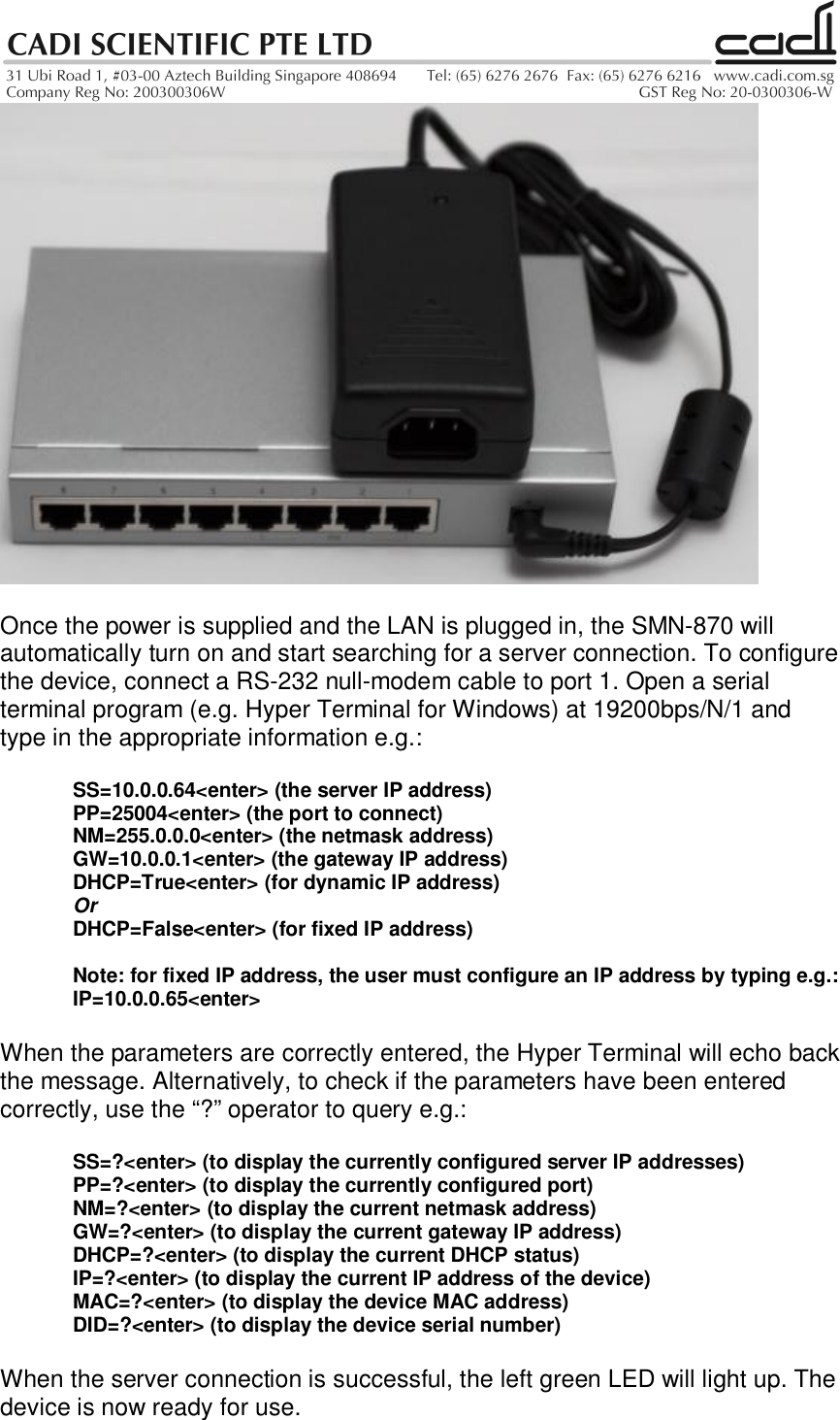 Once the power is supplied and the LAN is plugged in, the SMN-870 willautomatically turn on and start searching for a server connection. To configurethe device, connect a RS-232 null-modem cable to port 1. Open a serialterminal program (e.g. Hyper Terminal for Windows) at 19200bps/N/1 andtype in the appropriate information e.g.:SS=10.0.0.64&lt;enter&gt; (the server IP address)PP=25004&lt;enter&gt; (the port to connect)NM=255.0.0.0&lt;enter&gt; (the netmask address)GW=10.0.0.1&lt;enter&gt; (the gateway IP address)DHCP=True&lt;enter&gt; (for dynamic IP address)OrDHCP=False&lt;enter&gt; (for fixed IP address)Note: for fixed IP address, the user must configure an IP address by typing e.g.:IP=10.0.0.65&lt;enter&gt;When the parameters are correctly entered, the Hyper Terminal will echo backthe message. Alternatively, to check if the parameters have been enteredcorrectly, use the “?” operator to query e.g.:SS=?&lt;enter&gt; (to display the currently configured server IP addresses)PP=?&lt;enter&gt; (to display the currently configured port)NM=?&lt;enter&gt; (to display the current netmask address)GW=?&lt;enter&gt; (to display the current gateway IP address)DHCP=?&lt;enter&gt; (to display the current DHCP status)IP=?&lt;enter&gt; (to display the current IP address of the device)MAC=?&lt;enter&gt; (to display the device MAC address)DID=?&lt;enter&gt; (to display the device serial number)When the server connection is successful, the left green LED will light up. Thedevice is now ready for use.