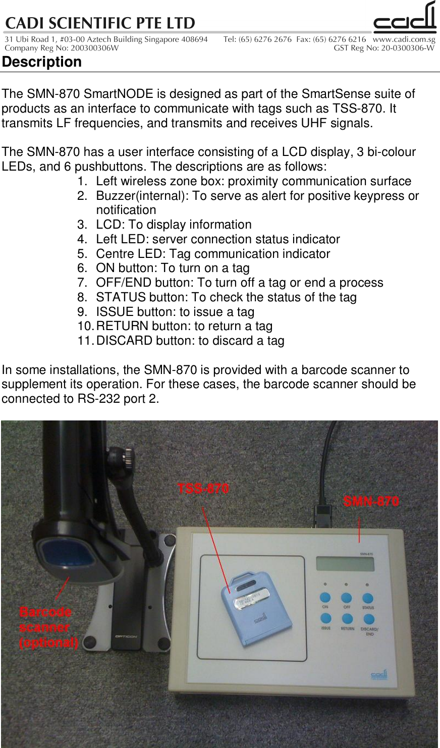 DescriptionThe SMN-870 SmartNODE is designed as part of the SmartSense suite ofproducts as an interface to communicate with tags such as TSS-870. Ittransmits LF frequencies, and transmits and receives UHF signals.The SMN-870 has a user interface consisting of a LCD display, 3 bi-colourLEDs, and 6 pushbuttons. The descriptions are as follows:1.  Left wireless zone box: proximity communication surface2.  Buzzer(internal): To serve as alert for positive keypress ornotification3.  LCD: To display information4.  Left LED: server connection status indicator5.  Centre LED: Tag communication indicator6.  ON button: To turn on a tag7.  OFF/END button: To turn off a tag or end a process8.  STATUS button: To check the status of the tag9.  ISSUE button: to issue a tag10. RETURN button: to return a tag11. DISCARD button: to discard a tagIn some installations, the SMN-870 is provided with a barcode scanner tosupplement its operation. For these cases, the barcode scanner should beconnected to RS-232 port 2.