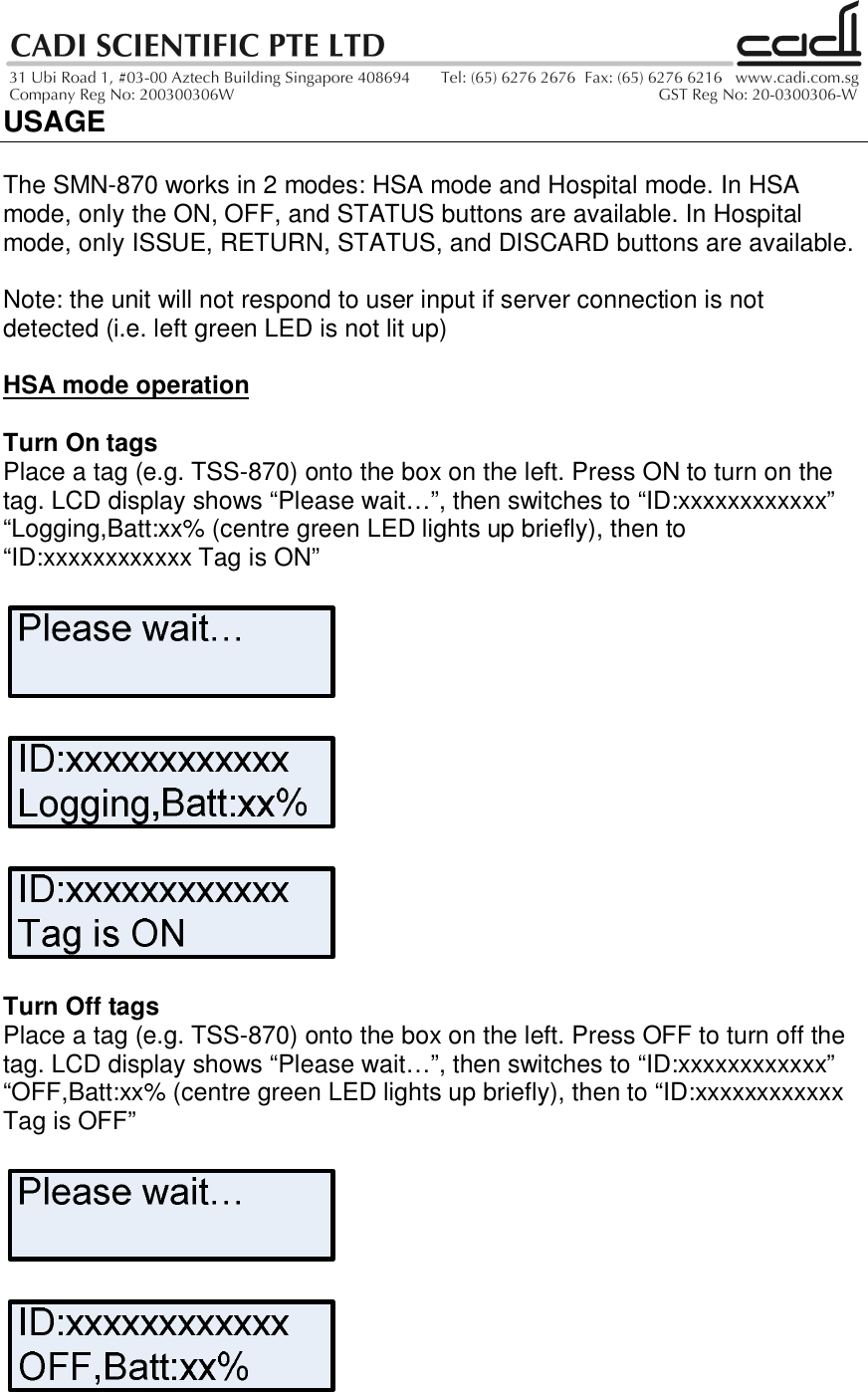 USAGEThe SMN-870 works in 2 modes: HSA mode and Hospital mode. In HSAmode, only the ON, OFF, and STATUS buttons are available. In Hospitalmode, only ISSUE, RETURN, STATUS, and DISCARD buttons are available.Note: the unit will not respond to user input if server connection is notdetected (i.e. left green LED is not lit up)HSA mode operationTurn On tagsPlace a tag (e.g. TSS-870) onto the box on the left. Press ON to turn on thetag. LCD display shows “Please wait…”, then switches to “ID:xxxxxxxxxxxx”“Logging,Batt:xx% (centre green LED lights up briefly), then to“ID:xxxxxxxxxxxx Tag is ON”Turn Off tagsPlace a tag (e.g. TSS-870) onto the box on the left. Press OFF to turn off thetag. LCD display shows “Please wait…”, then switches to “ID:xxxxxxxxxxxx”“OFF,Batt:xx% (centre green LED lights up briefly), then to “ID:xxxxxxxxxxxxTag is OFF”