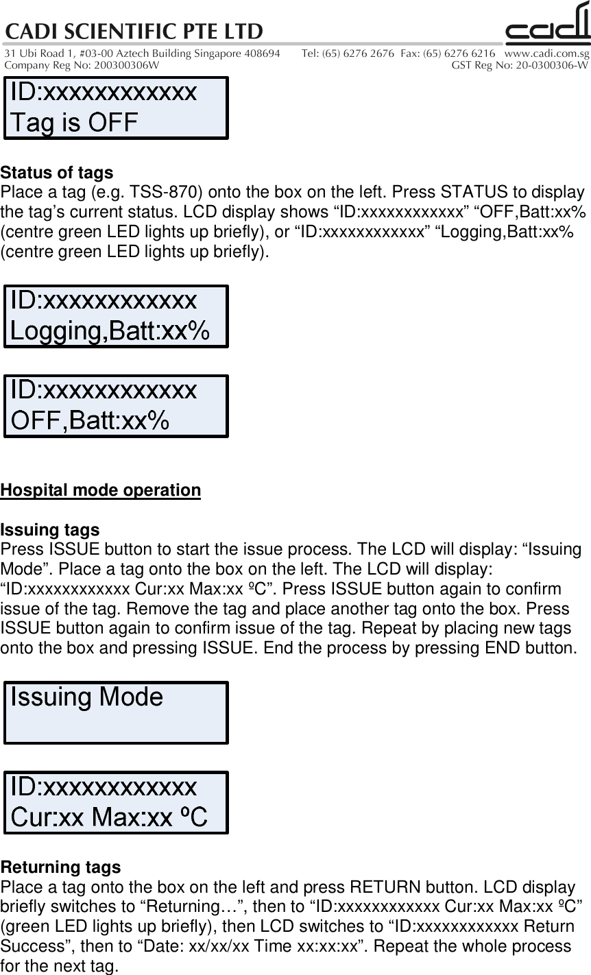 Status of tagsPlace a tag (e.g. TSS-870) onto the box on the left. Press STATUS to displaythe tag’s current status. LCD display shows “ID:xxxxxxxxxxxx” “OFF,Batt:xx%(centre green LED lights up briefly), or “ID:xxxxxxxxxxxx” “Logging,Batt:xx%(centre green LED lights up briefly).Hospital mode operationIssuing tagsPress ISSUE button to start the issue process. The LCD will display: “IssuingMode”. Place a tag onto the box on the left. The LCD will display:“ID:xxxxxxxxxxxx Cur:xx Max:xx ºC”. Press ISSUE button again to confirmissue of the tag. Remove the tag and place another tag onto the box. PressISSUE button again to confirm issue of the tag. Repeat by placing new tagsonto the box and pressing ISSUE. End the process by pressing END button.Returning tagsPlace a tag onto the box on the left and press RETURN button. LCD displaybriefly switches to “Returning…”, then to “ID:xxxxxxxxxxxx Cur:xx Max:xx ºC”(green LED lights up briefly), then LCD switches to “ID:xxxxxxxxxxxx ReturnSuccess”, then to “Date: xx/xx/xx Time xx:xx:xx”. Repeat the whole processfor the next tag.