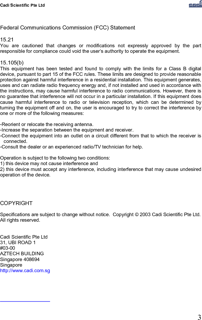 Cadi Scientific Pte Ltd      3    Federal Communications Commission (FCC) Statement  15.21 You  are  cautioned  that  changes  or  modifications  not  expressly  approved  by  the  part responsible for compliance could void the user’s authority to operate the equipment.  15.105(b) This  equipment  has  been  tested  and  found  to  comply  with  the  limits  for  a  Class  B  digital device, pursuant to part 15 of the FCC rules. These limits are designed to provide reasonable protection against harmful interference in a residential installation. This equipment generates, uses and can radiate radio frequency energy and, if not installed and used in accordance with the instructions, may cause harmful interference to radio communications. However, there is no guarantee that interference will not occur in a particular installation. If this equipment does cause  harmful  interference  to  radio  or  television  reception,  which  can  be  determined  by turning the equipment off and on, the user is encouraged to try to correct the interference by one or more of the following measures:  -Reorient or relocate the receiving antenna. -Increase the separation between the equipment and receiver. -Connect the equipment into an outlet on a circuit different from that to which the receiver is connected. -Consult the dealer or an experienced radio/TV technician for help.  Operation is subject to the following two conditions: 1) this device may not cause interference and 2) this device must accept any interference, including interference that may cause undesired operation of the device.     COPYRIGHT  Specifications are subject to change without notice.  Copyright © 2003 Cadi Scientific Pte Ltd.  All rights reserved.   Cadi Scientific Pte Ltd 31, UBI ROAD 1 #03-00 AZTECH BUILDING Singapore 408694 Singapore http://www.cadi.com.sg  