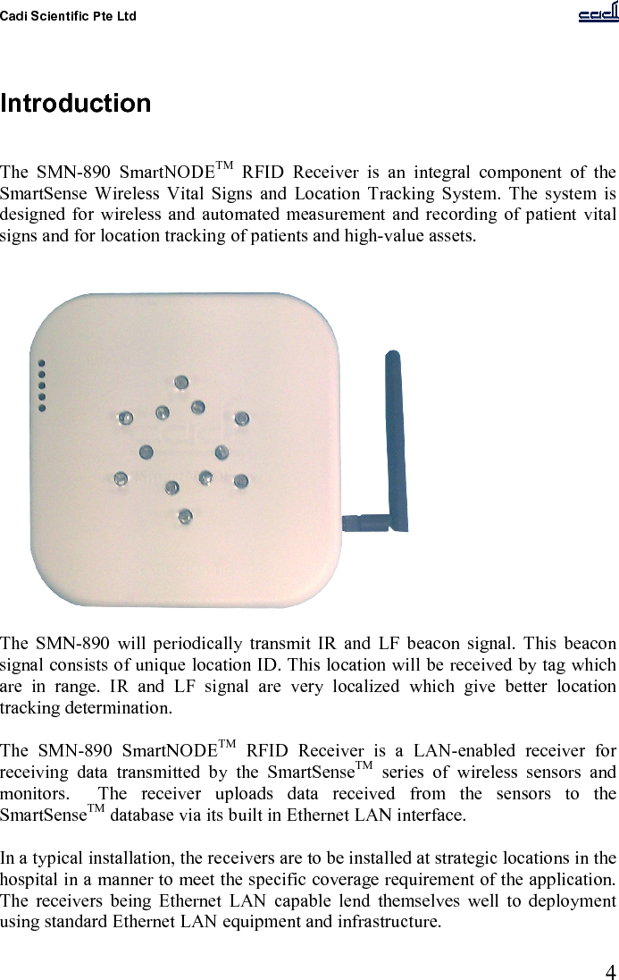 Cadi Scientific Pte Ltd      4    Introduction   The  SMN-890  SmartNODETM  RFID  Receiver  is  an  integral  component  of  the SmartSense  Wireless  Vital  Signs  and  Location  Tracking  System.  The  system  is designed for  wireless and  automated  measurement and  recording of patient vital signs and for location tracking of patients and high-value assets.   The  SMN-890  will  periodically  transmit  IR  and  LF  beacon  signal.  This  beacon signal consists of unique location ID. This location will be received by tag which are  in  range.  IR  and  LF  signal  are  very  localized  which  give  better  location tracking determination.  The  SMN-890  SmartNODETM  RFID  Receiver  is  a  LAN-enabled  receiver  for receiving  data  transmitted  by  the  SmartSenseTM  series  of  wireless  sensors  and monitors.    The  receiver  uploads  data  received  from  the  sensors  to  the SmartSenseTM database via its built in Ethernet LAN interface.  In a typical installation, the receivers are to be installed at strategic locations in the hospital in a manner to meet the specific coverage requirement of the application.  The  receivers  being  Ethernet  LAN  capable  lend  themselves  well  to  deployment using standard Ethernet LAN equipment and infrastructure.  