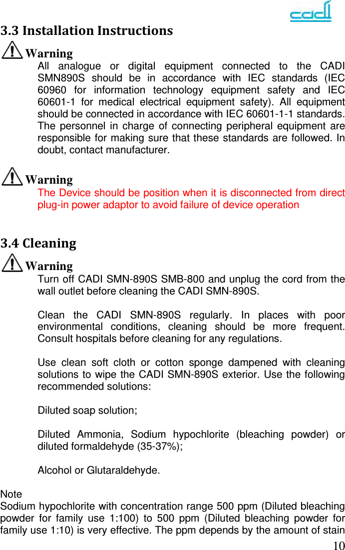   103.3InstallationInstructionsWarning All analogue or digital equipment connected to the CADI SMN890S should be in accordance with IEC standards (IEC 60960 for information technology equipment safety and IEC 60601-1 for medical electrical equipment safety). All equipment should be connected in accordance with IEC 60601-1-1 standards. The personnel in charge of connecting peripheral equipment are responsible for making sure that these standards are followed. In doubt, contact manufacturer.  Warning The Device should be position when it is disconnected from direct plug-in power adaptor to avoid failure of device operation   3.4CleaningWarning Turn off CADI SMN-890S SMB-800 and unplug the cord from the wall outlet before cleaning the CADI SMN-890S.  Clean the CADI SMN-890S regularly. In places with poor environmental conditions, cleaning should be more frequent. Consult hospitals before cleaning for any regulations.  Use clean soft cloth or cotton sponge dampened with cleaning solutions to wipe the CADI SMN-890S exterior. Use the following recommended solutions:  Diluted soap solution;  Diluted Ammonia, Sodium hypochlorite (bleaching powder) or diluted formaldehyde (35-37%);  Alcohol or Glutaraldehyde.  Note Sodium hypochlorite with concentration range 500 ppm (Diluted bleaching powder for family use 1:100) to 500 ppm (Diluted bleaching powder for family use 1:10) is very effective. The ppm depends by the amount of stain 