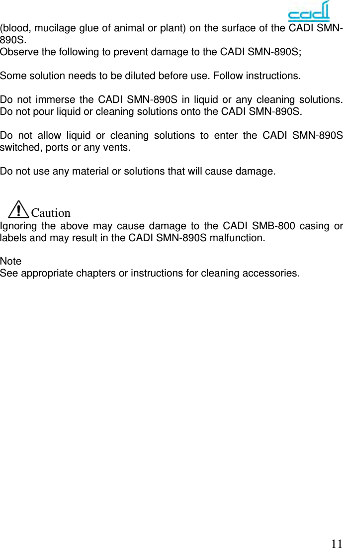   11(blood, mucilage glue of animal or plant) on the surface of the CADI SMN-890S. Observe the following to prevent damage to the CADI SMN-890S;  Some solution needs to be diluted before use. Follow instructions.  Do not immerse the CADI SMN-890S in liquid or any cleaning solutions. Do not pour liquid or cleaning solutions onto the CADI SMN-890S.  Do not allow liquid or cleaning solutions to enter the CADI SMN-890S switched, ports or any vents.  Do not use any material or solutions that will cause damage.   Caution Ignoring the above may cause damage to the CADI SMB-800 casing or labels and may result in the CADI SMN-890S malfunction.  Note See appropriate chapters or instructions for cleaning accessories.                   