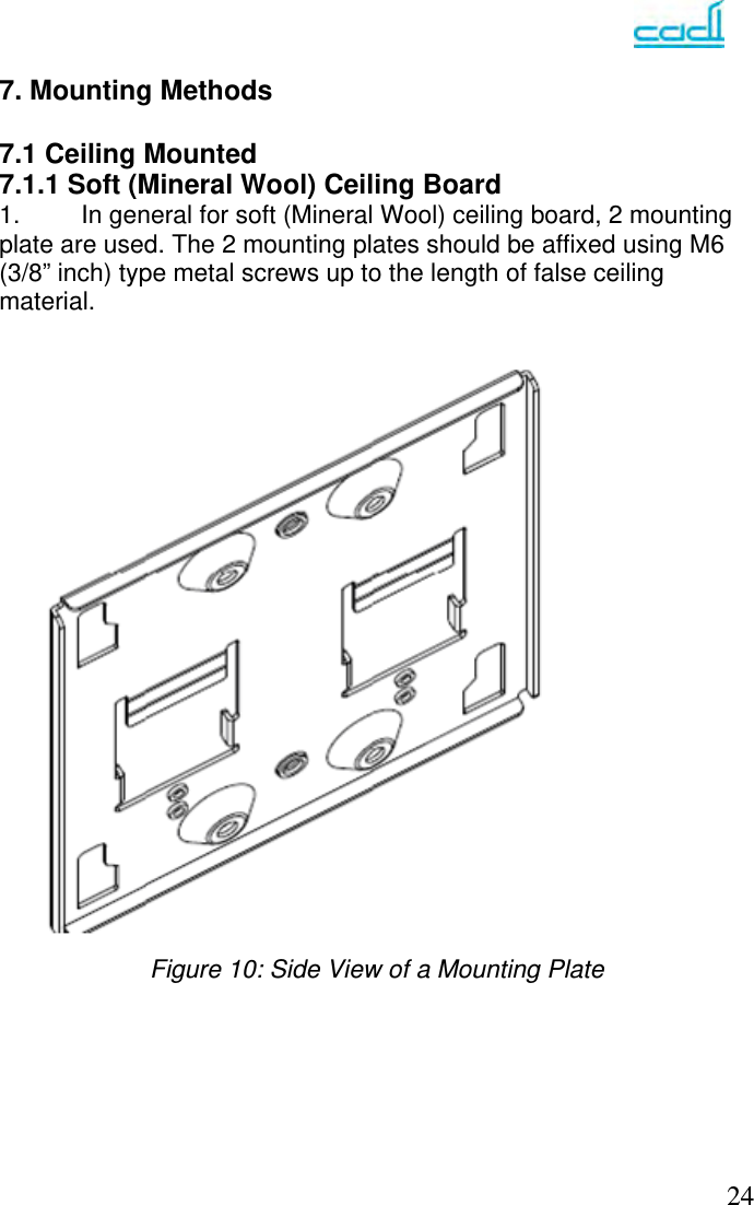   24 7. Mounting Methods  7.1 Ceiling Mounted 7.1.1 Soft (Mineral Wool) Ceiling Board  1.  In general for soft (Mineral Wool) ceiling board, 2 mounting plate are used. The 2 mounting plates should be affixed using M6 (3/8” inch) type metal screws up to the length of false ceiling material.    Figure 10: Side View of a Mounting Plate       