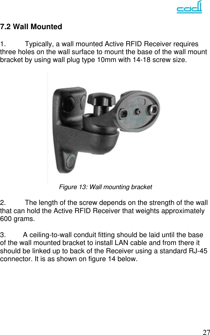   27 7.2 Wall Mounted  1.   Typically, a wall mounted Active RFID Receiver requires three holes on the wall surface to mount the base of the wall mount bracket by using wall plug type 10mm with 14-18 screw size.    Figure 13: Wall mounting bracket  2.   The length of the screw depends on the strength of the wall that can hold the Active RFID Receiver that weights approximately 600 grams.   3.  A ceiling-to-wall conduit fitting should be laid until the base of the wall mounted bracket to install LAN cable and from there it should be linked up to back of the Receiver using a standard RJ-45 connector. It is as shown on figure 14 below. 