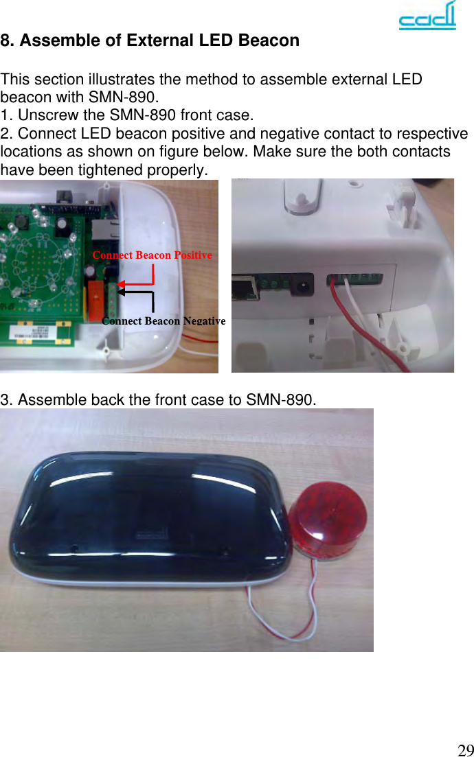   29Connect Beacon PositiveConnect Beacon Negative8. Assemble of External LED Beacon   This section illustrates the method to assemble external LED beacon with SMN-890. 1. Unscrew the SMN-890 front case. 2. Connect LED beacon positive and negative contact to respective locations as shown on figure below. Make sure the both contacts have been tightened properly.   3. Assemble back the front case to SMN-890.      