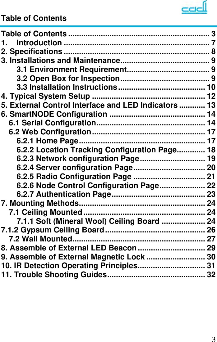   3Table of Contents Table of Contents ................................................................. 3 1. Introduction ................................................................... 7 2. Specifications ................................................................... 8 3. Installations and Maintenance ......................................... 9 3.1 Environment Requirement ...................................... 9 3.2 Open Box for Inspection ......................................... 9 3.3 Installation Instructions ........................................  10 4. Typical System Setup .................................................... 12 5. External Control Interface and LED Indicators ............ 13 6. SmartNODE Configuration ............................................ 14 6.1 Serial Configuration ..................................................  14 6.2 Web Configuration .................................................... 17 6.2.1 Home Page .......................................................... 17 6.2.2 Location Tracking Configuration Page ............. 18 6.2.3 Network configuration Page .............................. 19 6.2.4 Server configuration Page ................................. 20 6.2.5 Radio Configuration Page ................................. 21 6.2.6 Node Control Configuration Page ..................... 22 6.2.7 Authentication Page ...........................................  23 7. Mounting Methods .......................................................... 24 7.1 Ceiling Mounted ........................................................ 24 7.1.1 Soft (Mineral Wool) Ceiling Board .................... 24 7.1.2 Gypsum Ceiling Board ..............................................  26 7.2 Wall Mounted ............................................................. 27 8. Assemble of External LED Beacon ............................... 29 9. Assemble of External Magnetic Lock ........................... 30 10. IR Detection Operating Principles ............................... 31 11. Trouble Shooting Guides .............................................  32       