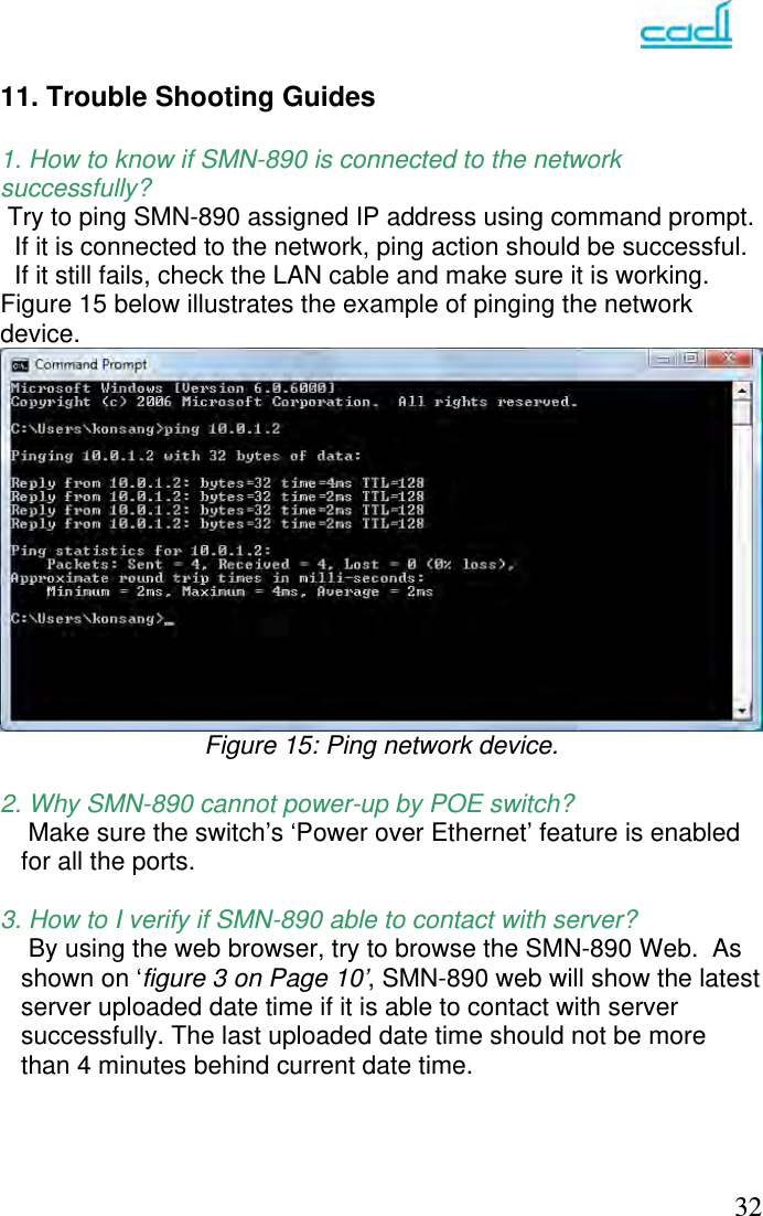   32 11. Trouble Shooting Guides  1. How to know if SMN-890 is connected to the network successfully?  Try to ping SMN-890 assigned IP address using command prompt.    If it is connected to the network, ping action should be successful.   If it still fails, check the LAN cable and make sure it is working.      Figure 15 below illustrates the example of pinging the network device.  Figure 15: Ping network device.  2. Why SMN-890 cannot power-up by POE switch?  Make sure the switch’s ‘Power over Ethernet’ feature is enabled for all the ports.        3. How to I verify if SMN-890 able to contact with server?     By using the web browser, try to browse the SMN-890 Web.  As shown on ‘figure 3 on Page 10’, SMN-890 web will show the latest server uploaded date time if it is able to contact with server successfully. The last uploaded date time should not be more than 4 minutes behind current date time.       