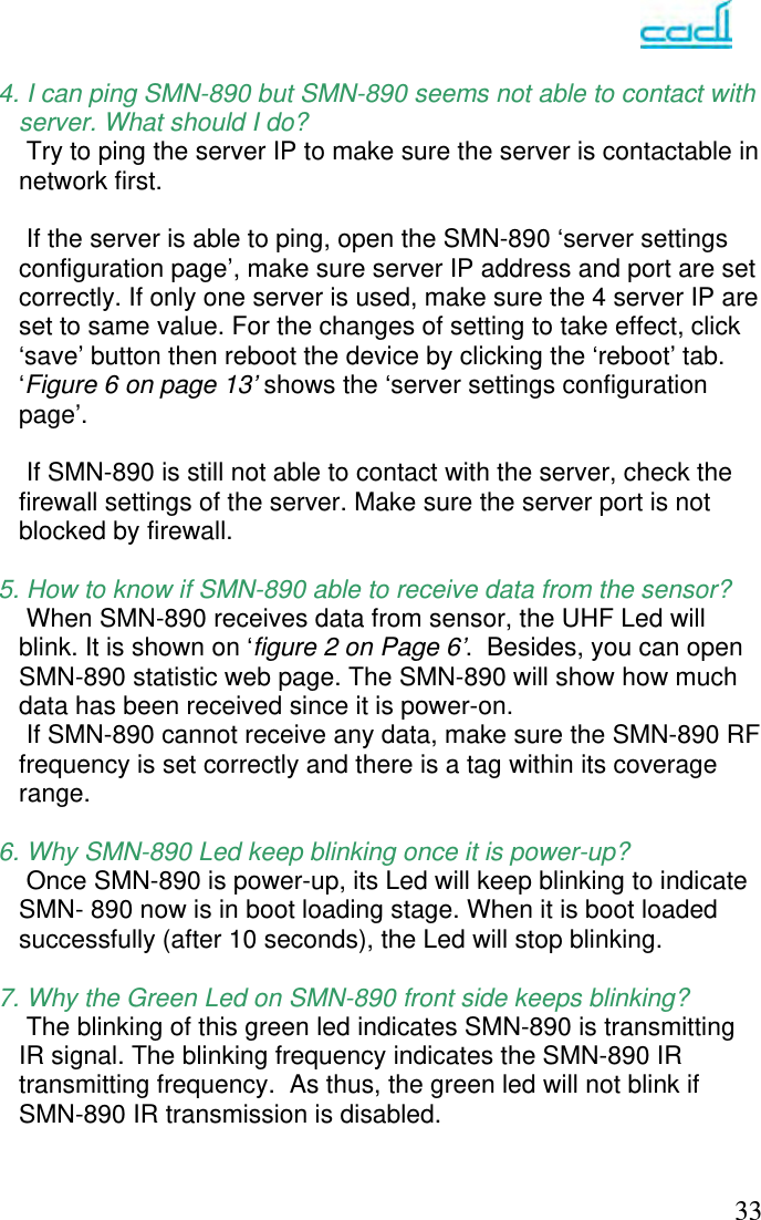   33  4. I can ping SMN-890 but SMN-890 seems not able to contact with        server. What should I do?     Try to ping the server IP to make sure the server is contactable in network first.       If the server is able to ping, open the SMN-890 ‘server settings configuration page’, make sure server IP address and port are set correctly. If only one server is used, make sure the 4 server IP are set to same value. For the changes of setting to take effect, click ‘save’ button then reboot the device by clicking the ‘reboot’ tab. ‘Figure 6 on page 13’ shows the ‘server settings configuration page’.       If SMN-890 is still not able to contact with the server, check the firewall settings of the server. Make sure the server port is not blocked by firewall.   5. How to know if SMN-890 able to receive data from the sensor?     When SMN-890 receives data from sensor, the UHF Led will blink. It is shown on ‘figure 2 on Page 6’.  Besides, you can open SMN-890 statistic web page. The SMN-890 will show how much data has been received since it is power-on.      If SMN-890 cannot receive any data, make sure the SMN-890 RF frequency is set correctly and there is a tag within its coverage range.   6. Why SMN-890 Led keep blinking once it is power-up?     Once SMN-890 is power-up, its Led will keep blinking to indicate SMN- 890 now is in boot loading stage. When it is boot loaded successfully (after 10 seconds), the Led will stop blinking.  7. Why the Green Led on SMN-890 front side keeps blinking?     The blinking of this green led indicates SMN-890 is transmitting IR signal. The blinking frequency indicates the SMN-890 IR transmitting frequency.  As thus, the green led will not blink if SMN-890 IR transmission is disabled. 