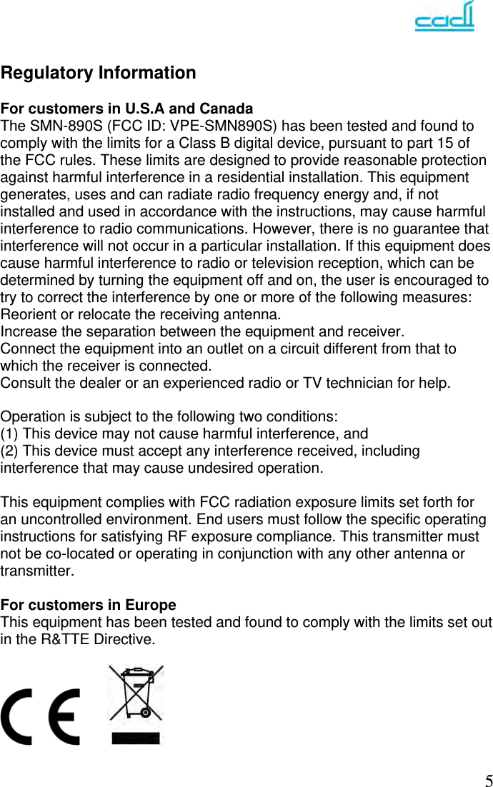   5  Regulatory Information  For customers in U.S.A and Canada The SMN-890S (FCC ID: VPE-SMN890S) has been tested and found to comply with the limits for a Class B digital device, pursuant to part 15 of the FCC rules. These limits are designed to provide reasonable protection against harmful interference in a residential installation. This equipment generates, uses and can radiate radio frequency energy and, if not installed and used in accordance with the instructions, may cause harmful interference to radio communications. However, there is no guarantee that interference will not occur in a particular installation. If this equipment does cause harmful interference to radio or television reception, which can be determined by turning the equipment off and on, the user is encouraged to try to correct the interference by one or more of the following measures: Reorient or relocate the receiving antenna. Increase the separation between the equipment and receiver. Connect the equipment into an outlet on a circuit different from that to which the receiver is connected. Consult the dealer or an experienced radio or TV technician for help.  Operation is subject to the following two conditions: (1) This device may not cause harmful interference, and (2) This device must accept any interference received, including interference that may cause undesired operation.  This equipment complies with FCC radiation exposure limits set forth for an uncontrolled environment. End users must follow the specific operating instructions for satisfying RF exposure compliance. This transmitter must not be co-located or operating in conjunction with any other antenna or transmitter.   For customers in Europe This equipment has been tested and found to comply with the limits set out in the R&amp;TTE Directive.      