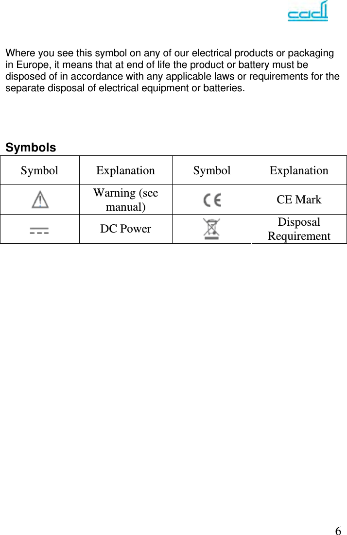   6  Where you see this symbol on any of our electrical products or packaging in Europe, it means that at end of life the product or battery must be disposed of in accordance with any applicable laws or requirements for the separate disposal of electrical equipment or batteries.     Symbols                        Symbol Explanation Symbol Explanation  Warning (see manual)   CE Mark  DC Power   Disposal Requirement 