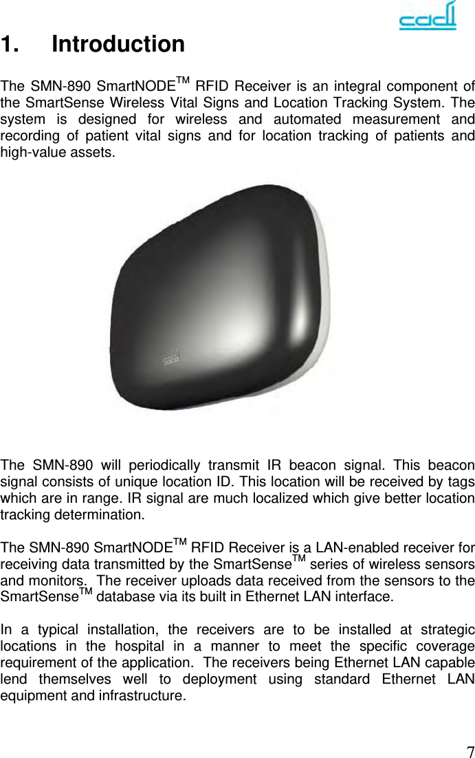   71. Introduction  The SMN-890 SmartNODETM RFID Receiver is an integral component of the SmartSense Wireless Vital Signs and Location Tracking System. The system is designed for wireless and automated measurement and recording of patient vital signs and for location tracking of patients and high-value assets.                   The SMN-890 will periodically transmit IR beacon signal. This beacon signal consists of unique location ID. This location will be received by tags which are in range. IR signal are much localized which give better location tracking determination.  The SMN-890 SmartNODETM RFID Receiver is a LAN-enabled receiver for receiving data transmitted by the SmartSenseTM series of wireless sensors and monitors.  The receiver uploads data received from the sensors to the SmartSenseTM database via its built in Ethernet LAN interface.  In a typical installation, the receivers are to be installed at strategic locations in the hospital in a manner to meet the specific coverage requirement of the application.  The receivers being Ethernet LAN capable lend themselves well to deployment using standard Ethernet LAN equipment and infrastructure. 