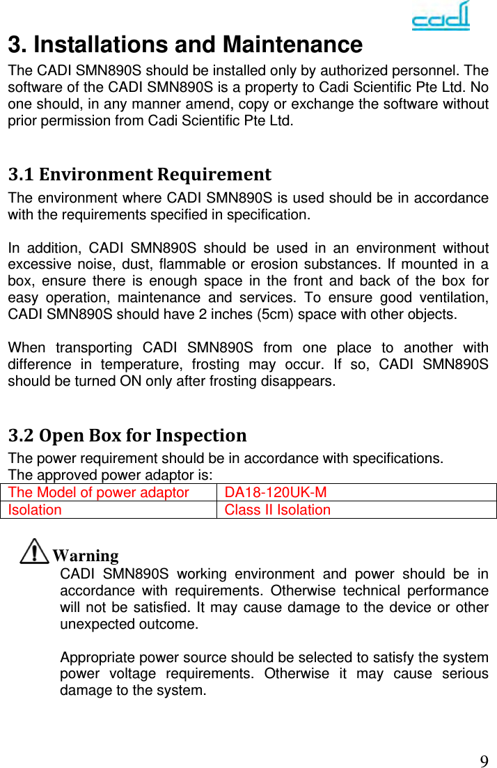   93. Installations and Maintenance The CADI SMN890S should be installed only by authorized personnel. The software of the CADI SMN890S is a property to Cadi Scientific Pte Ltd. No one should, in any manner amend, copy or exchange the software without prior permission from Cadi Scientific Pte Ltd.  3.1EnvironmentRequirementThe environment where CADI SMN890S is used should be in accordance with the requirements specified in specification.  In addition, CADI SMN890S should be used in an environment without excessive noise, dust, flammable or erosion substances. If mounted in a box, ensure there is enough space in the front and back of the box for easy operation, maintenance and services. To ensure good ventilation, CADI SMN890S should have 2 inches (5cm) space with other objects.  When transporting CADI SMN890S from one place to another with difference in temperature, frosting may occur. If so, CADI SMN890S should be turned ON only after frosting disappears.  3.2OpenBoxforInspectionThe power requirement should be in accordance with specifications. The approved power adaptor is: The Model of power adaptor DA18-120UK-M Isolation Class II Isolation  Warning CADI SMN890S working environment and power should be in accordance with requirements. Otherwise technical performance will not be satisfied. It may cause damage to the device or other unexpected outcome.  Appropriate power source should be selected to satisfy the system power voltage requirements. Otherwise it may cause serious damage to the system.    