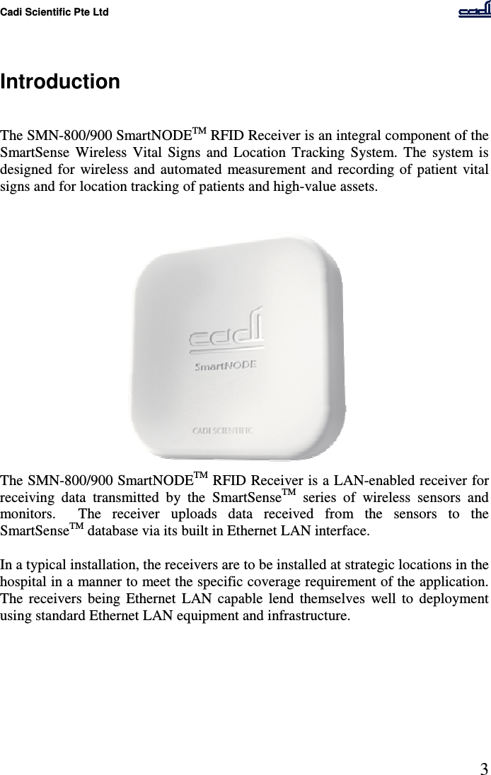 Cadi Scientific Pte Ltd      3    Introduction   The SMN-800/900 SmartNODETM RFID Receiver is an integral component of the SmartSense  Wireless  Vital  Signs  and  Location  Tracking  System.  The  system  is designed  for  wireless and  automated  measurement and  recording of patient  vital signs and for location tracking of patients and high-value assets.  The SMN-800/900 SmartNODETM RFID Receiver is a LAN-enabled receiver for receiving  data  transmitted  by  the  SmartSenseTM  series  of  wireless  sensors  and monitors.    The  receiver  uploads  data  received  from  the  sensors  to  the SmartSenseTM database via its built in Ethernet LAN interface.  In a typical installation, the receivers are to be installed at strategic locations in the hospital in a manner to meet the specific coverage requirement of the application.  The  receivers  being  Ethernet  LAN  capable  lend  themselves  well  to  deployment using standard Ethernet LAN equipment and infrastructure.   