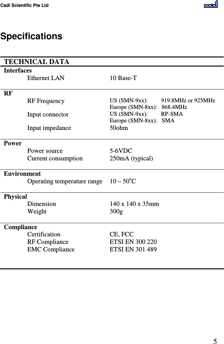 Cadi Scientific Pte Ltd      5    Specifications   TECHNICAL DATA   Interfaces   Ethernet LAN  10 Base-T    RF     RF Frequency  US (SMN-9xx):         919.8MHz or 925MHz Europe (SMN-8xx):   868.4MHz   Input connector  US (SMN-9xx):         RP-SMA Europe (SMN-8xx):   SMA   Input impedance  50ohm    Power     Power source  5-6VDC    Current consumption  250mA (typical)    Environment     Operating temperature range  10 – 50oC    Physical     Dimension  140 x 140 x 35mm   Weight  300g    Compliance     Certification  CE, FCC   RF Compliance  ETSI EN 300 220   EMC Compliance  ETSI EN 301 489         