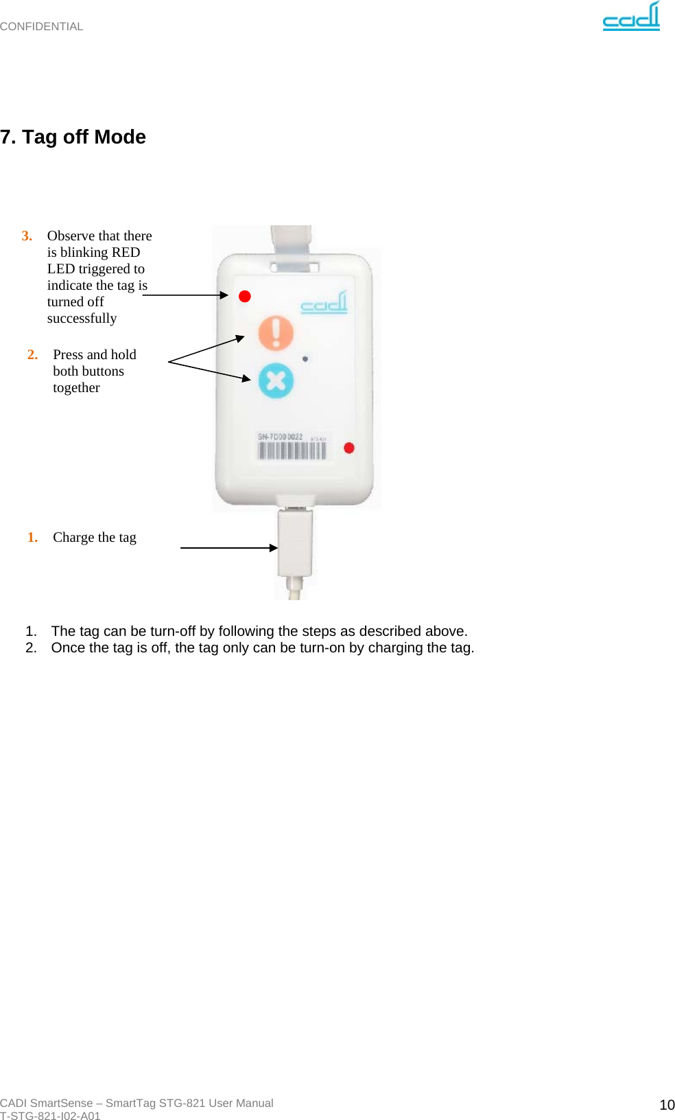 CONFIDENTIAL CADI SmartSense – SmartTag STG-821 User Manual T-STG-821-I02-A01   10  7. Tag off Mode                           1.  The tag can be turn-off by following the steps as described above. 2.  Once the tag is off, the tag only can be turn-on by charging the tag. 2. Press and hold both buttons together  1. Charge the tag 3. Observe that there is blinking RED LED triggered to indicate the tag is turned off successfully 