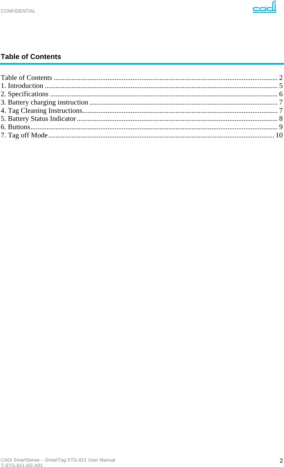 CONFIDENTIAL CADI SmartSense – SmartTag STG-821 User Manual T-STG-821-I02-A01   2 Table of Contents  Table of Contents ............................................................................................................................. 21. Introduction .................................................................................................................................. 52. Specifications ............................................................................................................................... 63. Battery charging instruction ......................................................................................................... 74. Tag Cleaning Instructions ............................................................................................................. 75. Battery Status Indicator ................................................................................................................ 86. Buttons .......................................................................................................................................... 97. Tag off Mode .............................................................................................................................. 10                                     