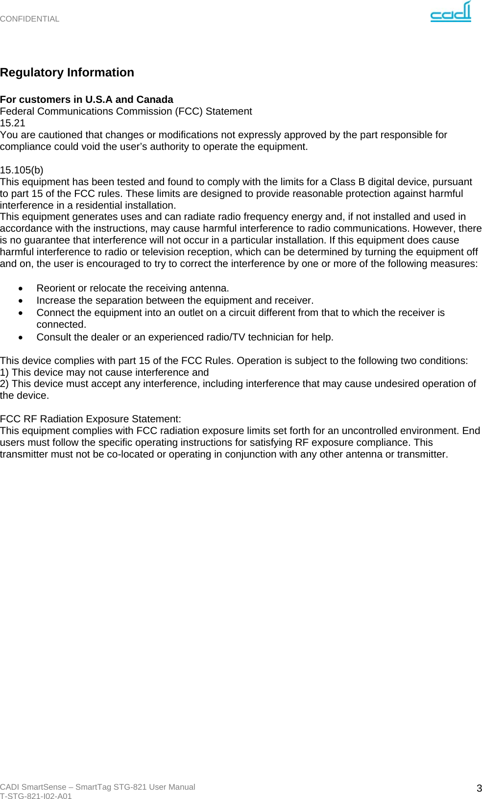 CONFIDENTIAL CADI SmartSense – SmartTag STG-821 User Manual T-STG-821-I02-A01   3 Regulatory Information  For customers in U.S.A and Canada Federal Communications Commission (FCC) Statement 15.21 You are cautioned that changes or modifications not expressly approved by the part responsible for compliance could void the user’s authority to operate the equipment.  15.105(b) This equipment has been tested and found to comply with the limits for a Class B digital device, pursuant to part 15 of the FCC rules. These limits are designed to provide reasonable protection against harmful interference in a residential installation. This equipment generates uses and can radiate radio frequency energy and, if not installed and used in accordance with the instructions, may cause harmful interference to radio communications. However, there is no guarantee that interference will not occur in a particular installation. If this equipment does cause harmful interference to radio or television reception, which can be determined by turning the equipment off and on, the user is encouraged to try to correct the interference by one or more of the following measures:    Reorient or relocate the receiving antenna.   Increase the separation between the equipment and receiver.   Connect the equipment into an outlet on a circuit different from that to which the receiver is connected.   Consult the dealer or an experienced radio/TV technician for help.  This device complies with part 15 of the FCC Rules. Operation is subject to the following two conditions:  1) This device may not cause interference and 2) This device must accept any interference, including interference that may cause undesired operation of the device.  FCC RF Radiation Exposure Statement: This equipment complies with FCC radiation exposure limits set forth for an uncontrolled environment. End users must follow the specific operating instructions for satisfying RF exposure compliance. This transmitter must not be co-located or operating in conjunction with any other antenna or transmitter.                          