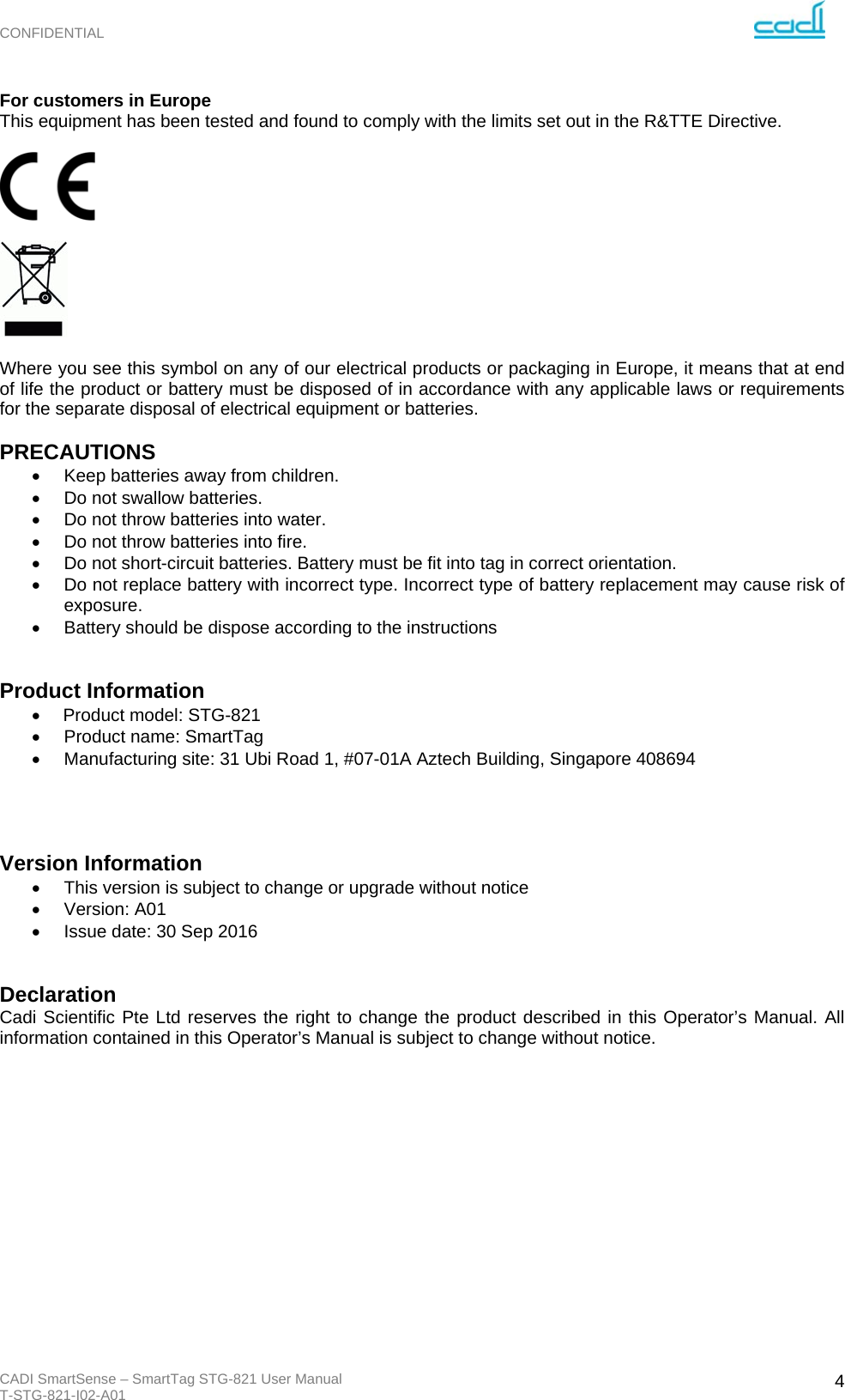 CONFIDENTIAL CADI SmartSense – SmartTag STG-821 User Manual T-STG-821-I02-A01   4For customers in Europe This equipment has been tested and found to comply with the limits set out in the R&amp;TTE Directive.       Where you see this symbol on any of our electrical products or packaging in Europe, it means that at end of life the product or battery must be disposed of in accordance with any applicable laws or requirements for the separate disposal of electrical equipment or batteries.  PRECAUTIONS   Keep batteries away from children.   Do not swallow batteries.   Do not throw batteries into water.   Do not throw batteries into fire.   Do not short-circuit batteries. Battery must be fit into tag in correct orientation.     Do not replace battery with incorrect type. Incorrect type of battery replacement may cause risk of exposure.   Battery should be dispose according to the instructions   Product Information   Product model: STG-821    Product name: SmartTag                          Manufacturing site: 31 Ubi Road 1, #07-01A Aztech Building, Singapore 408694     Version Information   This version is subject to change or upgrade without notice  Version: A01   Issue date: 30 Sep 2016   Declaration Cadi Scientific Pte Ltd reserves the right to change the product described in this Operator’s Manual. All information contained in this Operator’s Manual is subject to change without notice.          