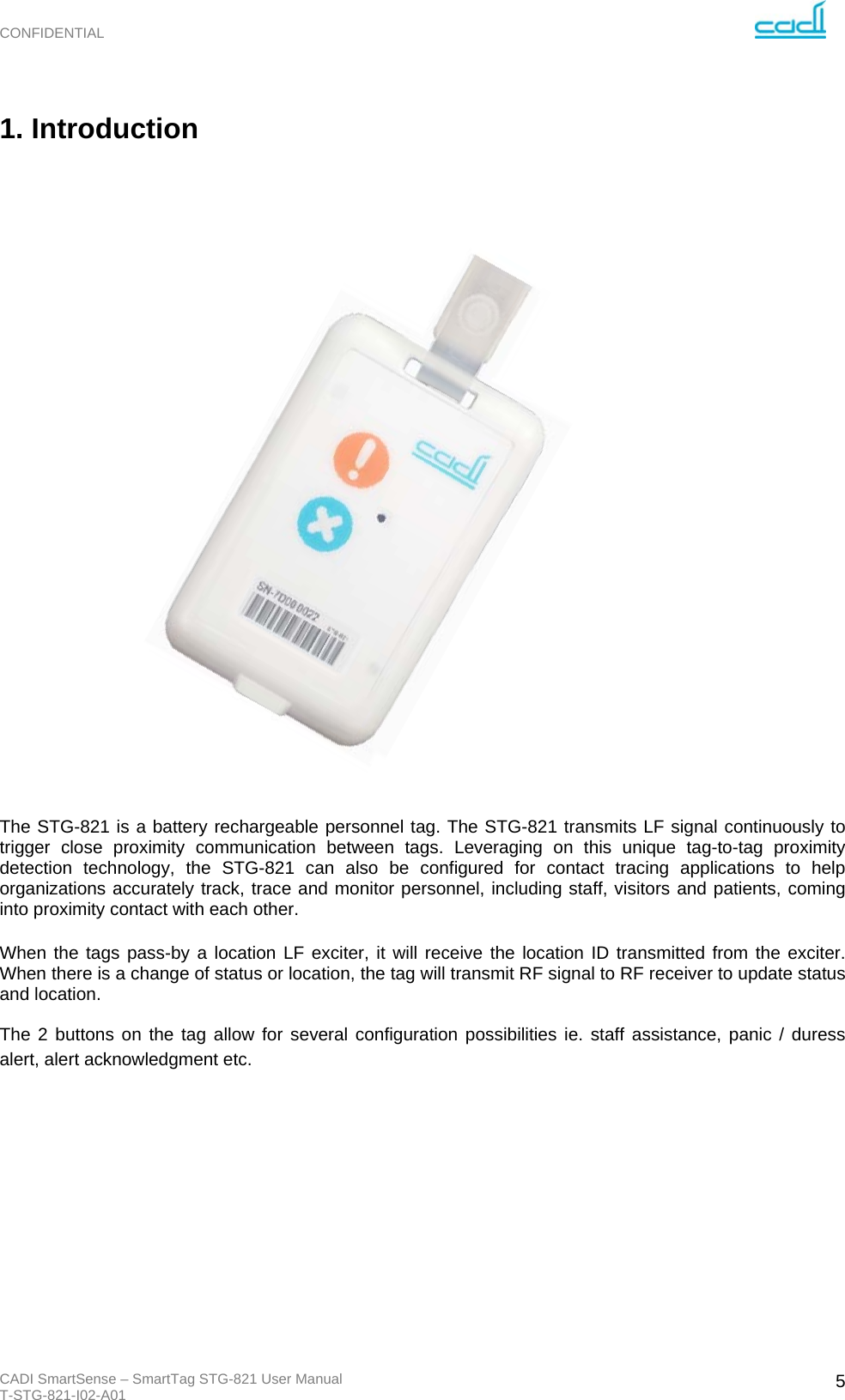 CONFIDENTIAL CADI SmartSense – SmartTag STG-821 User Manual T-STG-821-I02-A01   51. Introduction                            The STG-821 is a battery rechargeable personnel tag. The STG-821 transmits LF signal continuously to trigger close proximity communication between tags. Leveraging on this unique tag-to-tag proximity detection technology, the STG-821 can also be configured for contact tracing applications to help organizations accurately track, trace and monitor personnel, including staff, visitors and patients, coming into proximity contact with each other.   When the tags pass-by a location LF exciter, it will receive the location ID transmitted from the exciter. When there is a change of status or location, the tag will transmit RF signal to RF receiver to update status and location.  The 2 buttons on the tag allow for several configuration possibilities ie. staff assistance, panic / duress alert, alert acknowledgment etc. 