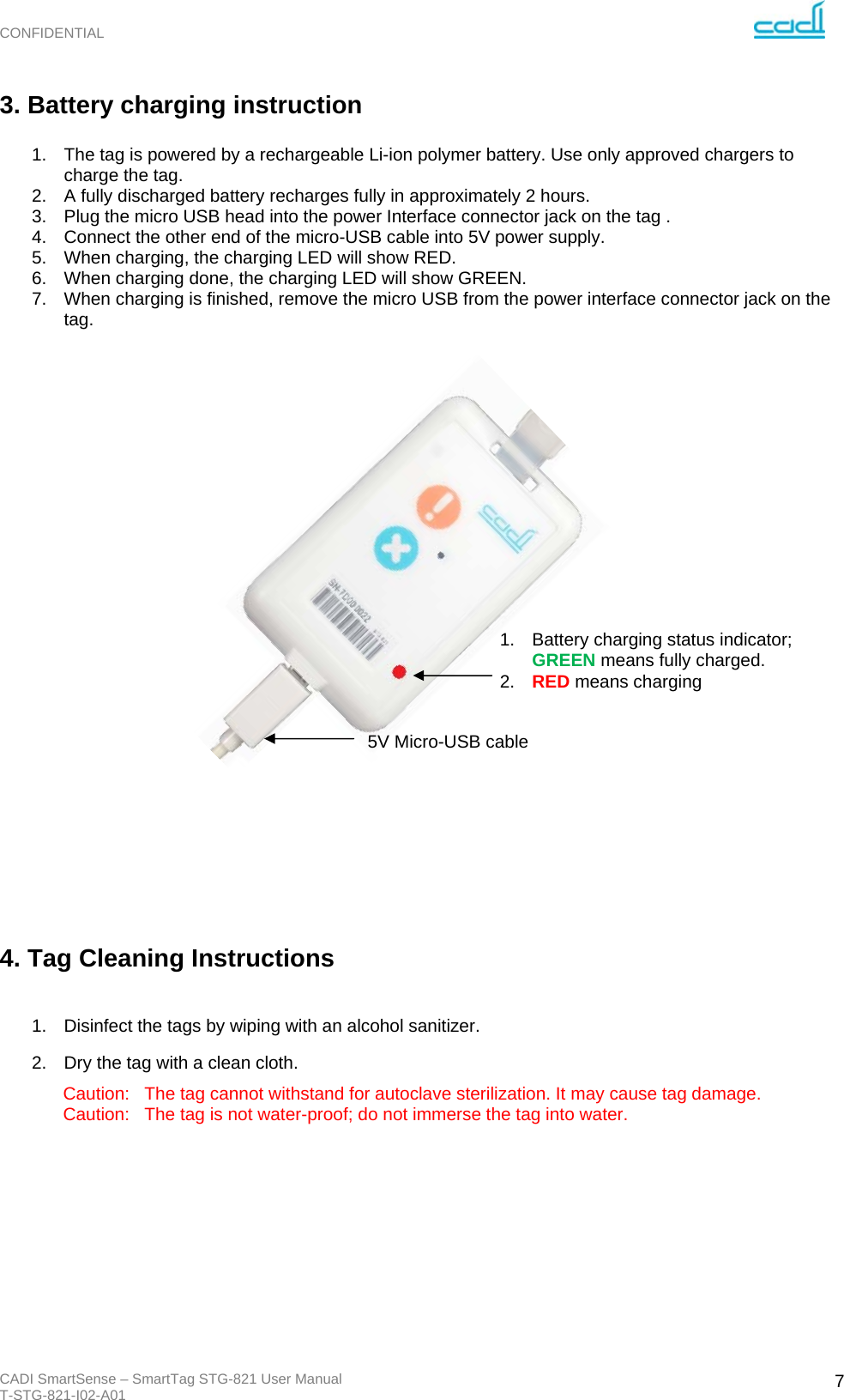 CONFIDENTIAL CADI SmartSense – SmartTag STG-821 User Manual T-STG-821-I02-A01   73. Battery charging instruction  1.  The tag is powered by a rechargeable Li-ion polymer battery. Use only approved chargers to charge the tag. 2.  A fully discharged battery recharges fully in approximately 2 hours. 3.  Plug the micro USB head into the power Interface connector jack on the tag . 4.  Connect the other end of the micro-USB cable into 5V power supply. 5.  When charging, the charging LED will show RED. 6.  When charging done, the charging LED will show GREEN. 7.  When charging is finished, remove the micro USB from the power interface connector jack on the tag.                          4. Tag Cleaning Instructions  1.  Disinfect the tags by wiping with an alcohol sanitizer. 2.  Dry the tag with a clean cloth. Caution:   The tag cannot withstand for autoclave sterilization. It may cause tag damage. Caution:   The tag is not water-proof; do not immerse the tag into water.          1.  Battery charging status indicator; GREEN means fully charged. 2.  RED means charging 5V Micro-USB cable 