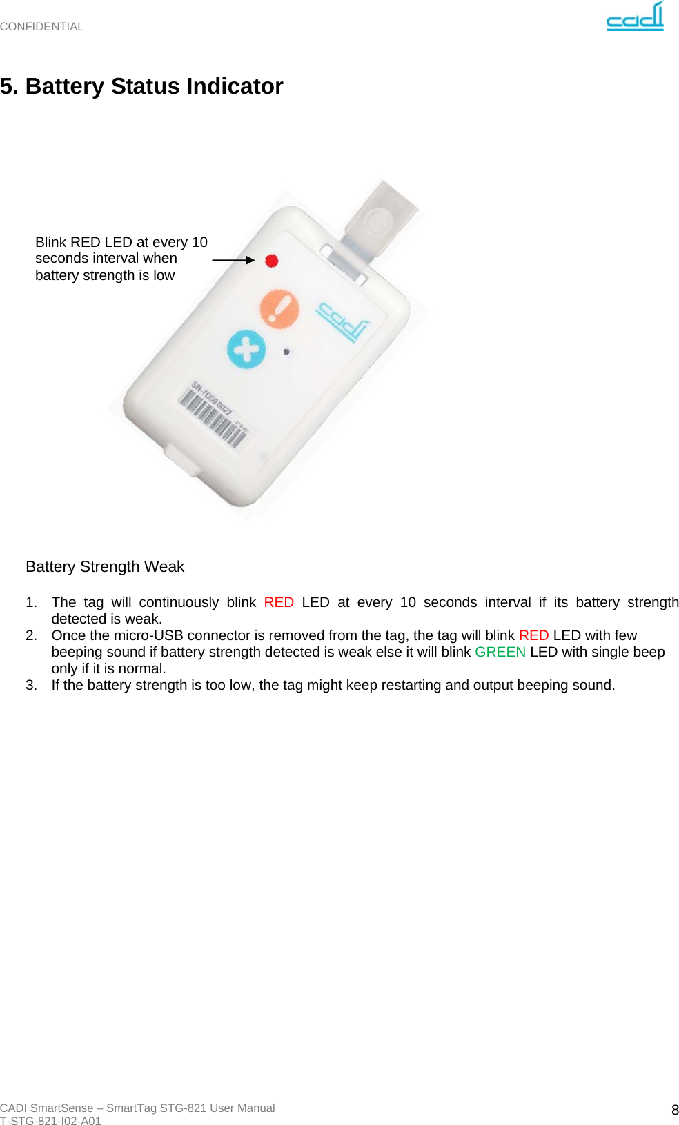 CONFIDENTIAL CADI SmartSense – SmartTag STG-821 User Manual T-STG-821-I02-A01   85. Battery Status Indicator                                                                                                                           Battery Strength Weak                 1.  The tag will continuously blink RED LED at every 10 seconds interval if its battery strength detected is weak.  2.  Once the micro-USB connector is removed from the tag, the tag will blink RED LED with few beeping sound if battery strength detected is weak else it will blink GREEN LED with single beep only if it is normal. 3.  If the battery strength is too low, the tag might keep restarting and output beeping sound.                     Blink RED LED at every 10 seconds interval when battery strength is low 