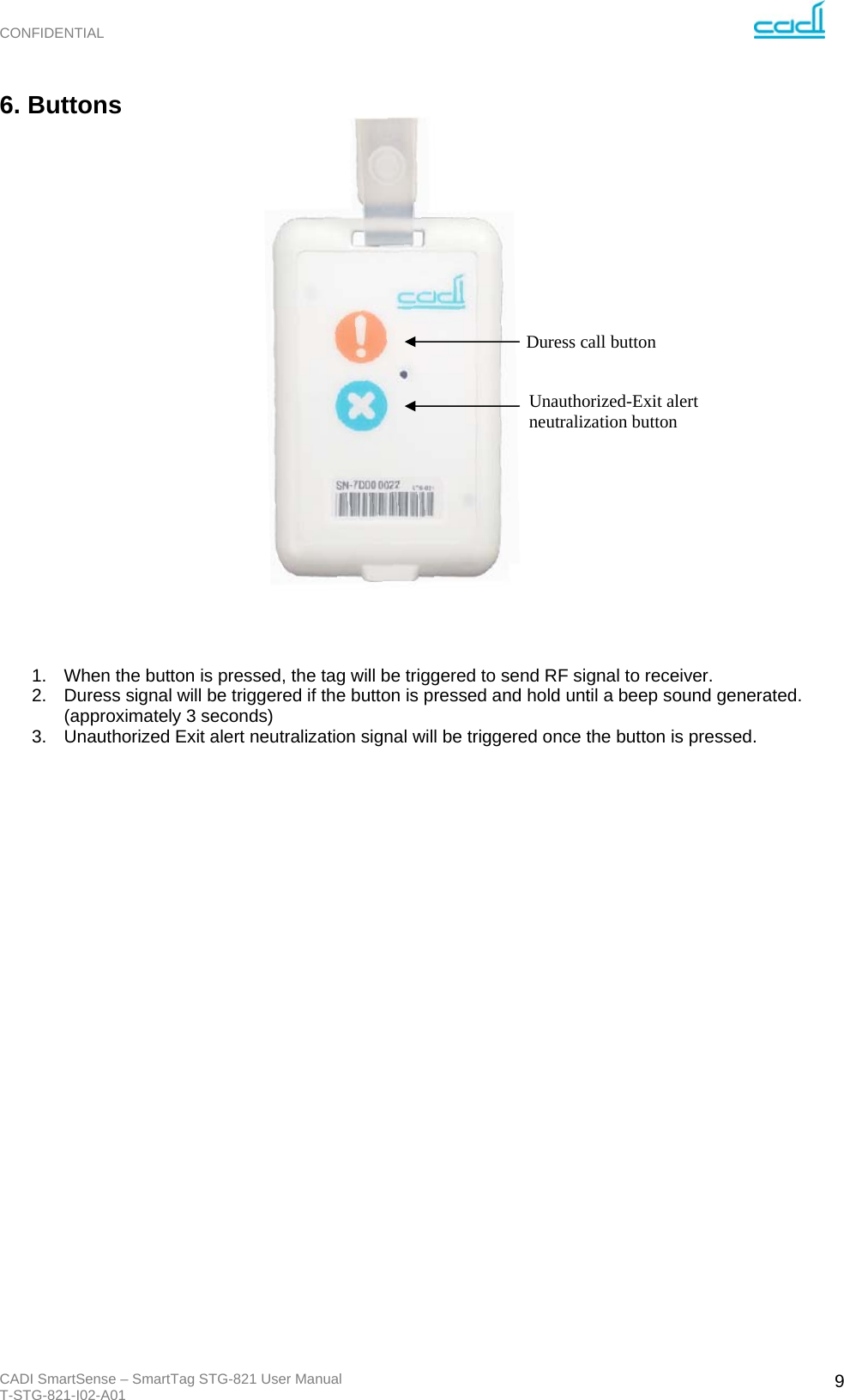 CONFIDENTIAL CADI SmartSense – SmartTag STG-821 User Manual T-STG-821-I02-A01   96. Buttons                       1.  When the button is pressed, the tag will be triggered to send RF signal to receiver.  2.  Duress signal will be triggered if the button is pressed and hold until a beep sound generated. (approximately 3 seconds) 3.  Unauthorized Exit alert neutralization signal will be triggered once the button is pressed.                            Duress call button Unauthorized-Exit alert neutralization button 