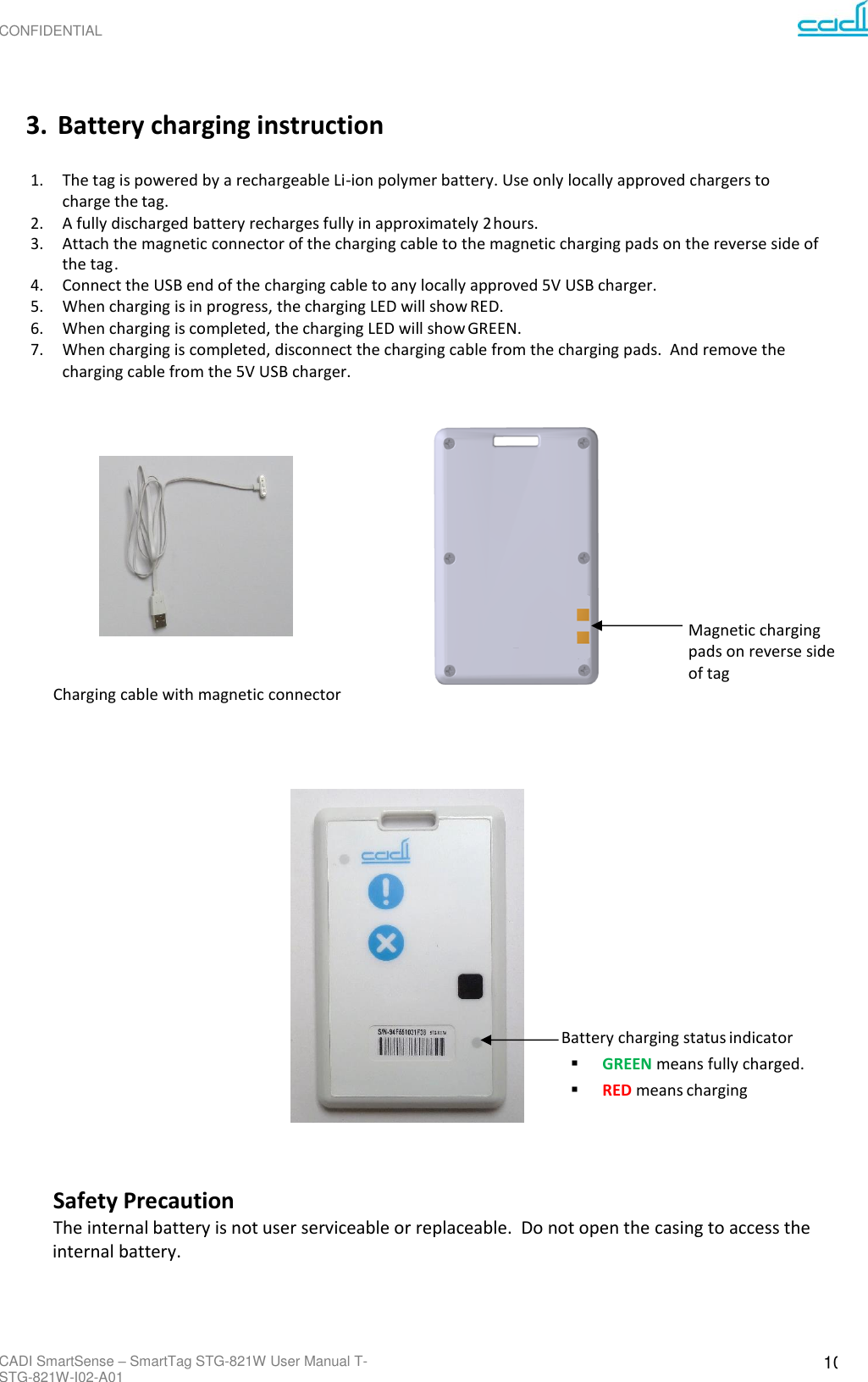 CONFIDENTIAL CADI SmartSense – SmartTag STG-821W User Manual T-STG-821W-I02-A01 10      3. Battery charging instruction  1. The tag is powered by a rechargeable Li-ion polymer battery. Use only locally approved chargers to charge the tag. 2. A fully discharged battery recharges fully in approximately 2 hours. 3. Attach the magnetic connector of the charging cable to the magnetic charging pads on the reverse side of the tag . 4. Connect the USB end of the charging cable to any locally approved 5V USB charger. 5. When charging is in progress, the charging LED will show RED. 6. When charging is completed, the charging LED will show GREEN. 7. When charging is completed, disconnect the charging cable from the charging pads.  And remove the charging cable from the 5V USB charger.              Magnetic charging pads on reverse side of tag Charging cable with magnetic connector                                       Battery charging status indicator ▪ GREEN means fully charged. ▪ RED means charging     Safety Precaution The internal battery is not user serviceable or replaceable.  Do not open the casing to access the internal battery.     