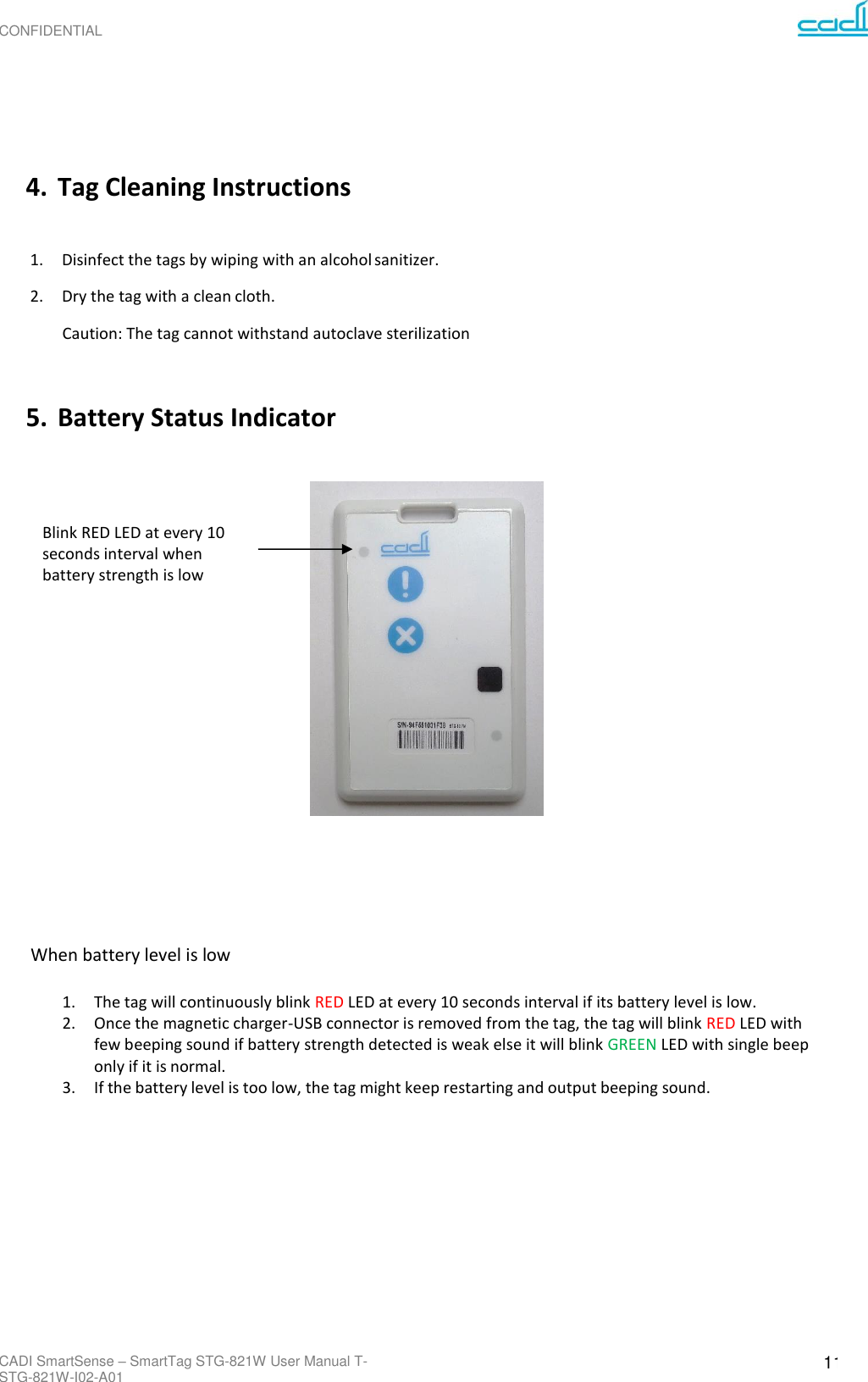 CONFIDENTIAL CADI SmartSense – SmartTag STG-821W User Manual T-STG-821W-I02-A01 11         4. Tag Cleaning Instructions  1. Disinfect the tags by wiping with an alcohol sanitizer. 2. Dry the tag with a clean cloth. Caution: The tag cannot withstand autoclave sterilization   5. Battery Status Indicator     Blink RED LED at every 10 seconds interval when battery strength is low                 When battery level is low  1. The tag will continuously blink RED LED at every 10 seconds interval if its battery level is low. 2. Once the magnetic charger-USB connector is removed from the tag, the tag will blink RED LED with few beeping sound if battery strength detected is weak else it will blink GREEN LED with single beep only if it is normal. 3. If the battery level is too low, the tag might keep restarting and output beeping sound. 