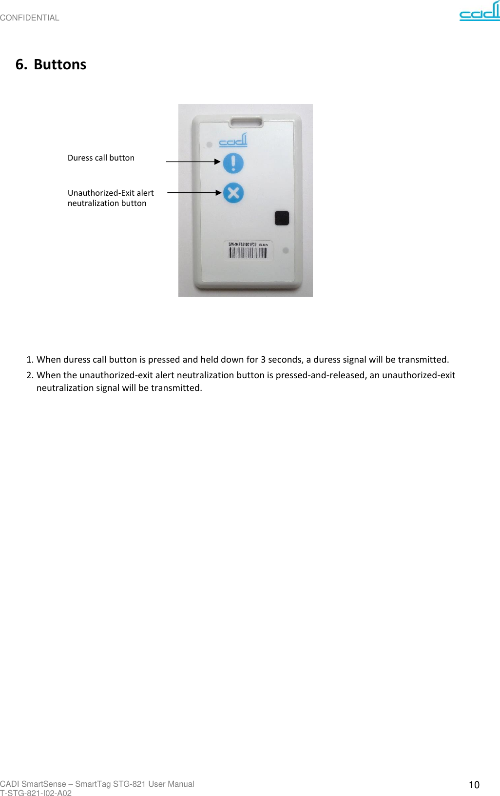 CONFIDENTIAL CADI SmartSense – SmartTag STG-821 User Manual T-STG-821-I02-A02 10     6. Buttons       Duress call button   Unauthorized-Exit alert  neutralization button                       1. When duress call button is pressed and held down for 3 seconds, a duress signal will be transmitted. 2. When the unauthorized-exit alert neutralization button is pressed-and-released, an unauthorized-exit neutralization signal will be transmitted.   