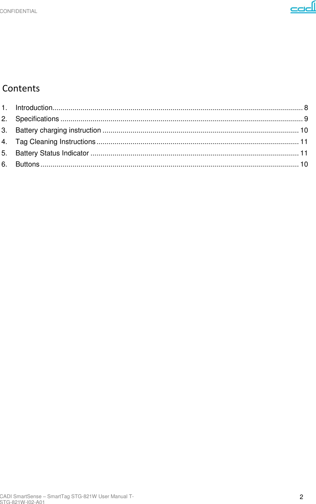 CONFIDENTIAL CADI SmartSense – SmartTag STG-821W User Manual T-STG-821W-I02-A01 2               Contents  1. Introduction............................................................................................................................. 8 2. Specifications ......................................................................................................................... 9 3. Battery charging instruction .................................................................................................. 10 4. Tag Cleaning Instructions ..................................................................................................... 11 5. Battery Status Indicator ........................................................................................................ 11 6. Buttons ................................................................................................................................. 10  