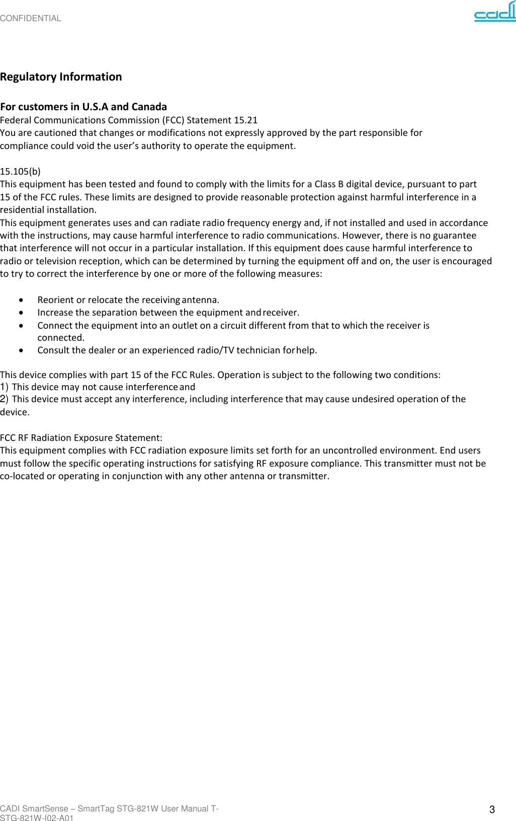 CONFIDENTIAL CADI SmartSense – SmartTag STG-821W User Manual T-STG-821W-I02-A01 3      Regulatory Information  For customers in U.S.A and Canada Federal Communications Commission (FCC) Statement 15.21 You are cautioned that changes or modifications not expressly approved by the part responsible for compliance could void the user’s authority to operate the equipment.  15.105(b) This equipment has been tested and found to comply with the limits for a Class B digital device, pursuant to part 15 of the FCC rules. These limits are designed to provide reasonable protection against harmful interference in a residential installation. This equipment generates uses and can radiate radio frequency energy and, if not installed and used in accordance with the instructions, may cause harmful interference to radio communications. However, there is no guarantee that interference will not occur in a particular installation. If this equipment does cause harmful interference to radio or television reception, which can be determined by turning the equipment off and on, the user is encouraged to try to correct the interference by one or more of the following measures:  • Reorient or relocate the receiving antenna. • Increase the separation between the equipment and receiver. • Connect the equipment into an outlet on a circuit different from that to which the receiver is connected. • Consult the dealer or an experienced radio/TV technician for help.  This device complies with part 15 of the FCC Rules. Operation is subject to the following two conditions: 1) This device may not cause interference and 2) This device must accept any interference, including interference that may cause undesired operation of the device.  FCC RF Radiation Exposure Statement: This equipment complies with FCC radiation exposure limits set forth for an uncontrolled environment. End users must follow the specific operating instructions for satisfying RF exposure compliance. This transmitter must not be co-located or operating in conjunction with any other antenna or transmitter. 