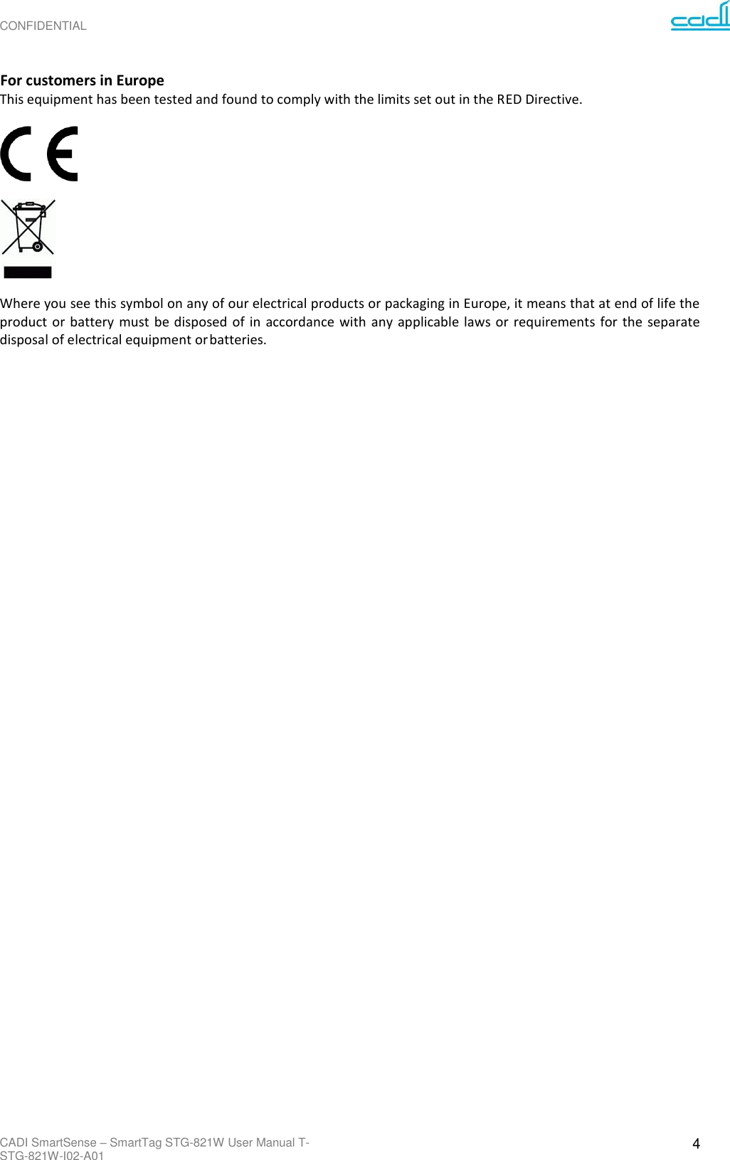 CONFIDENTIAL CADI SmartSense – SmartTag STG-821W User Manual T-STG-821W-I02-A01 4     For customers in Europe This equipment has been tested and found to comply with the limits set out in the RED Directive.    Where you see this symbol on any of our electrical products or packaging in Europe, it means that at end of life the product  or battery must be disposed  of in  accordance  with  any applicable laws  or  requirements  for  the  separate disposal of electrical equipment or batteries.        