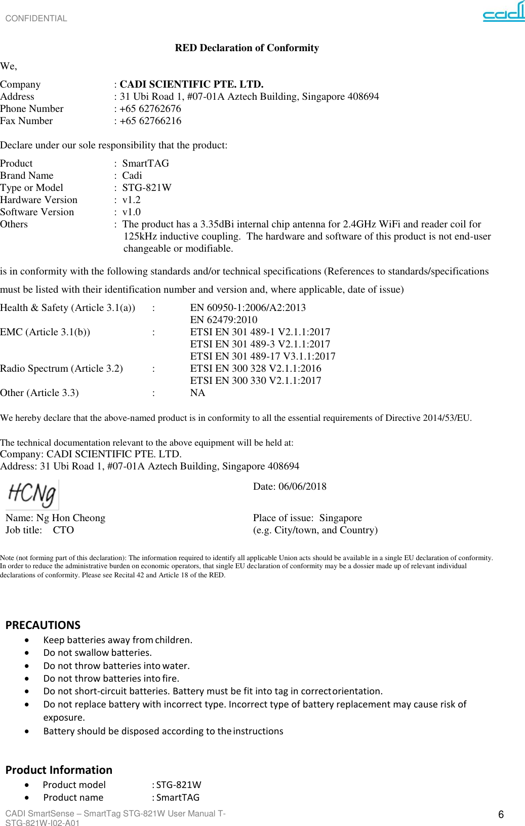 CONFIDENTIAL CADI SmartSense – SmartTag STG-821W User Manual T-STG-821W-I02-A01 6     RED Declaration of Conformity We,   Company  : CADI SCIENTIFIC PTE. LTD. Address  : 31 Ubi Road 1, #07-01A Aztech Building, Singapore 408694 Phone Number    : +65 62762676 Fax Number  : +65 62766216  Declare under our sole responsibility that the product: Product  :  SmartTAG Brand Name  :  Cadi Type or Model  :  STG-821W Hardware Version  :  v1.2 Software Version   :  v1.0 Others  :  The product has a 3.35dBi internal chip antenna for 2.4GHz WiFi and reader coil for 125kHz inductive coupling.  The hardware and software of this product is not end-user changeable or modifiable.  is in conformity with the following standards and/or technical specifications (References to standards/specifications must be listed with their identification number and version and, where applicable, date of issue)  Health &amp; Safety (Article 3.1(a))  :    EN 60950-1:2006/A2:2013 EN 62479:2010 EMC (Article 3.1(b))    :    ETSI EN 301 489-1 V2.1.1:2017 ETSI EN 301 489-3 V2.1.1:2017 ETSI EN 301 489-17 V3.1.1:2017 Radio Spectrum (Article 3.2)  :    ETSI EN 300 328 V2.1.1:2016 ETSI EN 300 330 V2.1.1:2017          Other (Article 3.3)    :    NA We hereby declare that the above-named product is in conformity to all the essential requirements of Directive 2014/53/EU.  The technical documentation relevant to the above equipment will be held at:  Company: CADI SCIENTIFIC PTE. LTD. Address: 31 Ubi Road 1, #07-01A Aztech Building, Singapore 408694  Date: 06/06/2018 Name: Ng Hon Cheong Job title:    CTO Place of issue:  Singapore    (e.g. City/town, and Country)  Note (not forming part of this declaration): The information required to identify all applicable Union acts should be available in a single EU declaration of conformity. In order to reduce the administrative burden on economic operators, that single EU declaration of conformity may be a dossier made up of relevant individual declarations of conformity. Please see Recital 42 and Article 18 of the RED.     PRECAUTIONS • Keep batteries away from children. • Do not swallow batteries. • Do not throw batteries into water. • Do not throw batteries into fire. • Do not short-circuit batteries. Battery must be fit into tag in correct orientation. • Do not replace battery with incorrect type. Incorrect type of battery replacement may cause risk of exposure. • Battery should be disposed according to the instructions  Product Information • Product model    : STG-821W • Product name    : SmartTAG 