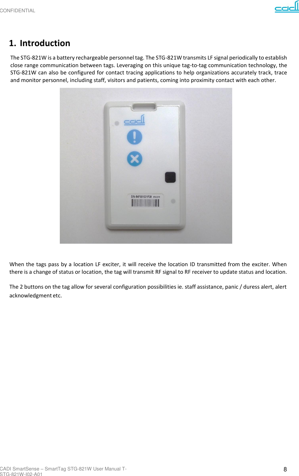 CONFIDENTIAL CADI SmartSense – SmartTag STG-821W User Manual T-STG-821W-I02-A01 8      1. Introduction The STG-821W is a battery rechargeable personnel tag. The STG-821W transmits LF signal periodically to establish close range communication between tags. Leveraging on this unique tag-to-tag communication technology, the STG-821W can also be configured for contact tracing applications to help organizations accurately track, trace and monitor personnel, including staff, visitors and patients, coming into proximity contact with each other.                       When the tags pass by a location LF exciter, it will receive the location ID transmitted from the exciter. When there is a change of status or location, the tag will transmit RF signal to RF receiver to update status and location.  The 2 buttons on the tag allow for several configuration possibilities ie. staff assistance, panic / duress alert, alert acknowledgment etc. 