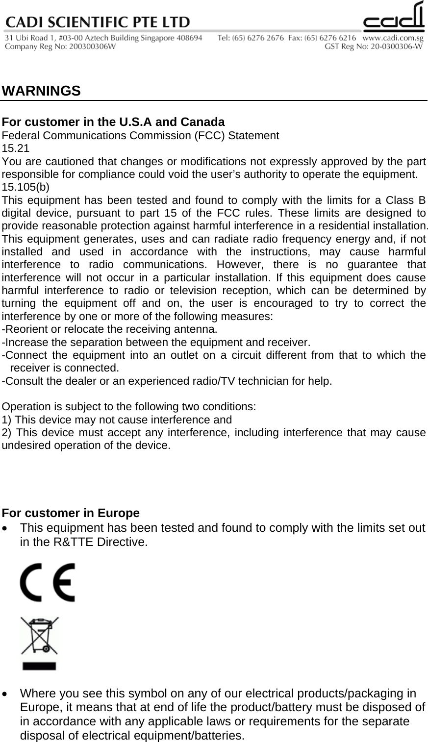    WARNINGS  For customer in the U.S.A and Canada Federal Communications Commission (FCC) Statement 15.21 You are cautioned that changes or modifications not expressly approved by the part responsible for compliance could void the user’s authority to operate the equipment. 15.105(b) This equipment has been tested and found to comply with the limits for a Class B digital device, pursuant to part 15 of the FCC rules. These limits are designed to provide reasonable protection against harmful interference in a residential installation. This equipment generates, uses and can radiate radio frequency energy and, if not installed and used in accordance with the instructions, may cause harmful interference to radio communications. However, there is no guarantee that interference will not occur in a particular installation. If this equipment does cause harmful interference to radio or television reception, which can be determined by turning the equipment off and on, the user is encouraged to try to correct the interference by one or more of the following measures: -Reorient or relocate the receiving antenna. -Increase the separation between the equipment and receiver. -Connect the equipment into an outlet on a circuit different from that to which the receiver is connected. -Consult the dealer or an experienced radio/TV technician for help.  Operation is subject to the following two conditions: 1) This device may not cause interference and 2) This device must accept any interference, including interference that may cause undesired operation of the device.     For customer in Europe •  This equipment has been tested and found to comply with the limits set out in the R&amp;TTE Directive.       •  Where you see this symbol on any of our electrical products/packaging in Europe, it means that at end of life the product/battery must be disposed of in accordance with any applicable laws or requirements for the separate disposal of electrical equipment/batteries. 