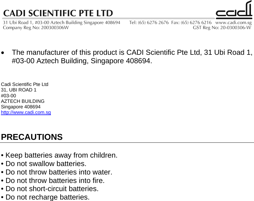    •  The manufacturer of this product is CADI Scientific Pte Ltd, 31 Ubi Road 1, #03-00 Aztech Building, Singapore 408694.   Cadi Scientific Pte Ltd 31, UBI ROAD 1 #03-00 AZTECH BUILDING Singapore 408694 http://www.cadi.com.sg   PRECAUTIONS  • Keep batteries away from children. • Do not swallow batteries. • Do not throw batteries into water. • Do not throw batteries into fire. • Do not short-circuit batteries. • Do not recharge batteries.                              