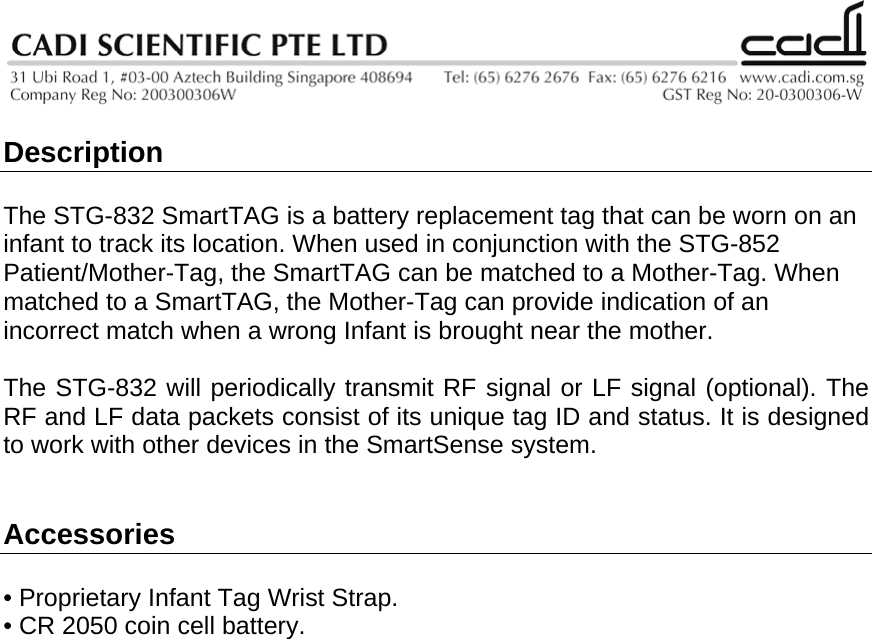   Description  The STG-832 SmartTAG is a battery replacement tag that can be worn on an infant to track its location. When used in conjunction with the STG-852 Patient/Mother-Tag, the SmartTAG can be matched to a Mother-Tag. When matched to a SmartTAG, the Mother-Tag can provide indication of an incorrect match when a wrong Infant is brought near the mother.  The STG-832 will periodically transmit RF signal or LF signal (optional). The RF and LF data packets consist of its unique tag ID and status. It is designed to work with other devices in the SmartSense system.   Accessories   • Proprietary Infant Tag Wrist Strap. • CR 2050 coin cell battery.                