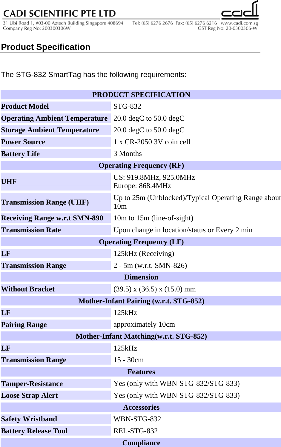   Product Specification   The STG-832 SmartTag has the following requirements: PRODUCT SPECIFICATION  Product Model   STG-832  Operating Ambient Temperature  20.0 degC to 50.0 degC  Storage Ambient Temperature   20.0 degC to 50.0 degC  Power Source   1 x CR-2050 3V coin cell  Battery Life   3 Months  Operating Frequency (RF) UHF   US: 919.8MHz, 925.0MHz  Europe: 868.4MHz Transmission Range (UHF)   Up to 25m (Unblocked)/Typical Operating Range about 10m  Receiving Range w.r.t SMN-890   10m to 15m (line-of-sight)  Transmission Rate   Upon change in location/status or Every 2 min Operating Frequency (LF)  LF  125kHz (Receiving) Transmission Range   2 - 5m (w.r.t. SMN-826)  Dimension  Without Bracket   (39.5) x (36.5) x (15.0) mm  Mother-Infant Pairing (w.r.t. STG-852)  LF  125kHz Pairing Range   approximately 10cm  Mother-Infant Matching(w.r.t. STG-852) LF  125kHz Transmission Range   15 - 30cm Features  Tamper-Resistance  Yes (only with WBN-STG-832/STG-833) Loose Strap Alert  Yes (only with WBN-STG-832/STG-833) Accessories Safety Wristband  WBN-STG-832  Battery Release Tool   REL-STG-832 Compliance  