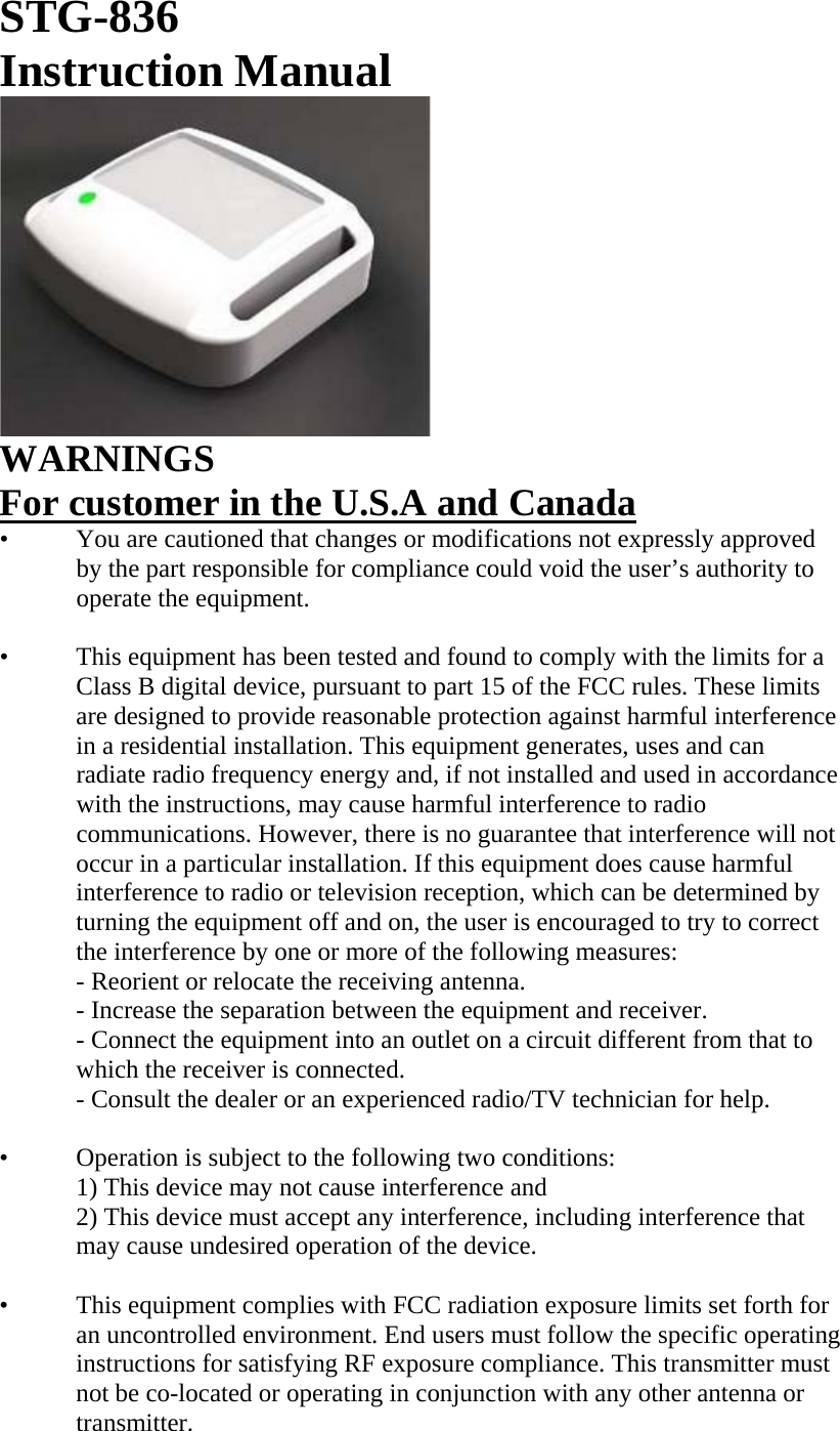 STG-836 Instruction Manual  WARNINGS For customer in the U.S.A and Canada •   You are cautioned that changes or modifications not expressly approved by the part responsible for compliance could void the user’s authority to operate the equipment.  •   This equipment has been tested and found to comply with the limits for a Class B digital device, pursuant to part 15 of the FCC rules. These limits are designed to provide reasonable protection against harmful interference in a residential installation. This equipment generates, uses and can radiate radio frequency energy and, if not installed and used in accordance with the instructions, may cause harmful interference to radio communications. However, there is no guarantee that interference will not occur in a particular installation. If this equipment does cause harmful interference to radio or television reception, which can be determined by turning the equipment off and on, the user is encouraged to try to correct the interference by one or more of the following measures: - Reorient or relocate the receiving antenna. - Increase the separation between the equipment and receiver. - Connect the equipment into an outlet on a circuit different from that to which the receiver is connected. - Consult the dealer or an experienced radio/TV technician for help.  •   Operation is subject to the following two conditions: 1) This device may not cause interference and 2) This device must accept any interference, including interference that may cause undesired operation of the device.  •   This equipment complies with FCC radiation exposure limits set forth for an uncontrolled environment. End users must follow the specific operating instructions for satisfying RF exposure compliance. This transmitter must not be co-located or operating in conjunction with any other antenna or transmitter.  