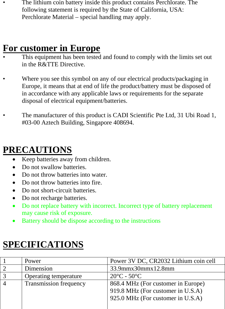 •   The lithium coin battery inside this product contains Perchlorate. The following statement is required by the State of California, USA: Perchlorate Material – special handling may apply.    For customer in Europe •   This equipment has been tested and found to comply with the limits set out in the R&amp;TTE Directive.  •   Where you see this symbol on any of our electrical products/packaging in Europe, it means that at end of life the product/battery must be disposed of in accordance with any applicable laws or requirements for the separate disposal of electrical equipment/batteries.  •   The manufacturer of this product is CADI Scientific Pte Ltd, 31 Ubi Road 1, #03-00 Aztech Building, Singapore 408694.   PRECAUTIONS  Keep batteries away from children.  Do not swallow batteries.  Do not throw batteries into water.  Do not throw batteries into fire.  Do not short-circuit batteries.  Do not recharge batteries.  Do not replace battery with incorrect. Incorrect type of battery replacement may cause risk of exposure.  Battery should be dispose according to the instructions   SPECIFICATIONS  1  Power  Power 3V DC, CR2032 Lithium coin cell 2 Dimension  33.9mmx30mmx12.8mm 3  Operating temperature  20°C - 50°C 4  Transmission frequency  868.4 MHz (For customer in Europe) 919.8 MHz (For customer in U.S.A) 925.0 MHz (For customer in U.S.A)         
