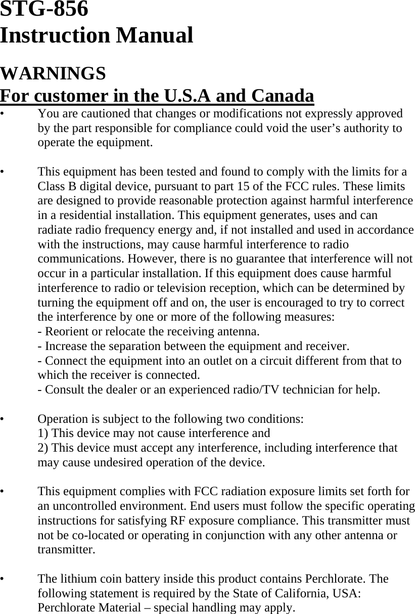 STG-856 Instruction Manual  WARNINGS For customer in the U.S.A and Canada •   You are cautioned that changes or modifications not expressly approved by the part responsible for compliance could void the user’s authority to operate the equipment.  •   This equipment has been tested and found to comply with the limits for a Class B digital device, pursuant to part 15 of the FCC rules. These limits are designed to provide reasonable protection against harmful interference in a residential installation. This equipment generates, uses and can radiate radio frequency energy and, if not installed and used in accordance with the instructions, may cause harmful interference to radio communications. However, there is no guarantee that interference will not occur in a particular installation. If this equipment does cause harmful interference to radio or television reception, which can be determined by turning the equipment off and on, the user is encouraged to try to correct the interference by one or more of the following measures: - Reorient or relocate the receiving antenna. - Increase the separation between the equipment and receiver. - Connect the equipment into an outlet on a circuit different from that to which the receiver is connected. - Consult the dealer or an experienced radio/TV technician for help.  •   Operation is subject to the following two conditions: 1) This device may not cause interference and 2) This device must accept any interference, including interference that may cause undesired operation of the device.  •   This equipment complies with FCC radiation exposure limits set forth for an uncontrolled environment. End users must follow the specific operating instructions for satisfying RF exposure compliance. This transmitter must not be co-located or operating in conjunction with any other antenna or transmitter.  •   The lithium coin battery inside this product contains Perchlorate. The following statement is required by the State of California, USA: Perchlorate Material – special handling may apply.        