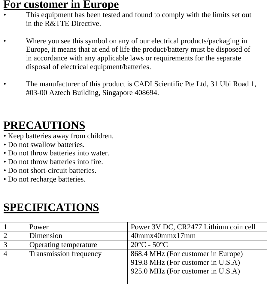  For customer in Europe •   This equipment has been tested and found to comply with the limits set out in the R&amp;TTE Directive.  •   Where you see this symbol on any of our electrical products/packaging in Europe, it means that at end of life the product/battery must be disposed of in accordance with any applicable laws or requirements for the separate disposal of electrical equipment/batteries.  •   The manufacturer of this product is CADI Scientific Pte Ltd, 31 Ubi Road 1, #03-00 Aztech Building, Singapore 408694.   PRECAUTIONS • Keep batteries away from children. • Do not swallow batteries. • Do not throw batteries into water. • Do not throw batteries into fire. • Do not short-circuit batteries. • Do not recharge batteries.   SPECIFICATIONS  1  Power  Power 3V DC, CR2477 Lithium coin cell 2 Dimension  40mmx40mmx17mm 3  Operating temperature  20°C - 50°C 4  Transmission frequency  868.4 MHz (For customer in Europe) 919.8 MHz (For customer in U.S.A) 925.0 MHz (For customer in U.S.A)                  