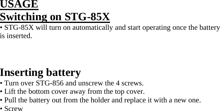 USAGE Switching on STG-85X • STG-85X will turn on automatically and start operating once the battery is inserted.    Inserting battery • Turn over STG-856 and unscrew the 4 screws. • Lift the bottom cover away from the top cover. • Pull the battery out from the holder and replace it with a new one. • Screw 