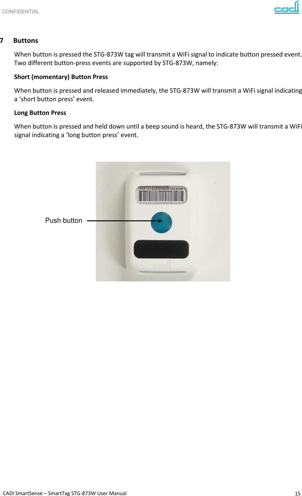 CONFIDENTIAL CADI SmartSense – SmartTag STG-873W User Manual 15       7 Buttons When button is pressed the STG-873W tag will transmit a WiFi signal to indicate button pressed event.  Two different button-press events are supported by STG-873W, namely: Short (momentary) Button Press When button is pressed and released immediately, the STG-873W will transmit a WiFi signal indicating a ‘short button press’ event. Long Button Press When button is pressed and held down until a beep sound is heard, the STG-873W will transmit a WiFi signal indicating a ‘long button press’ event.                Push button 