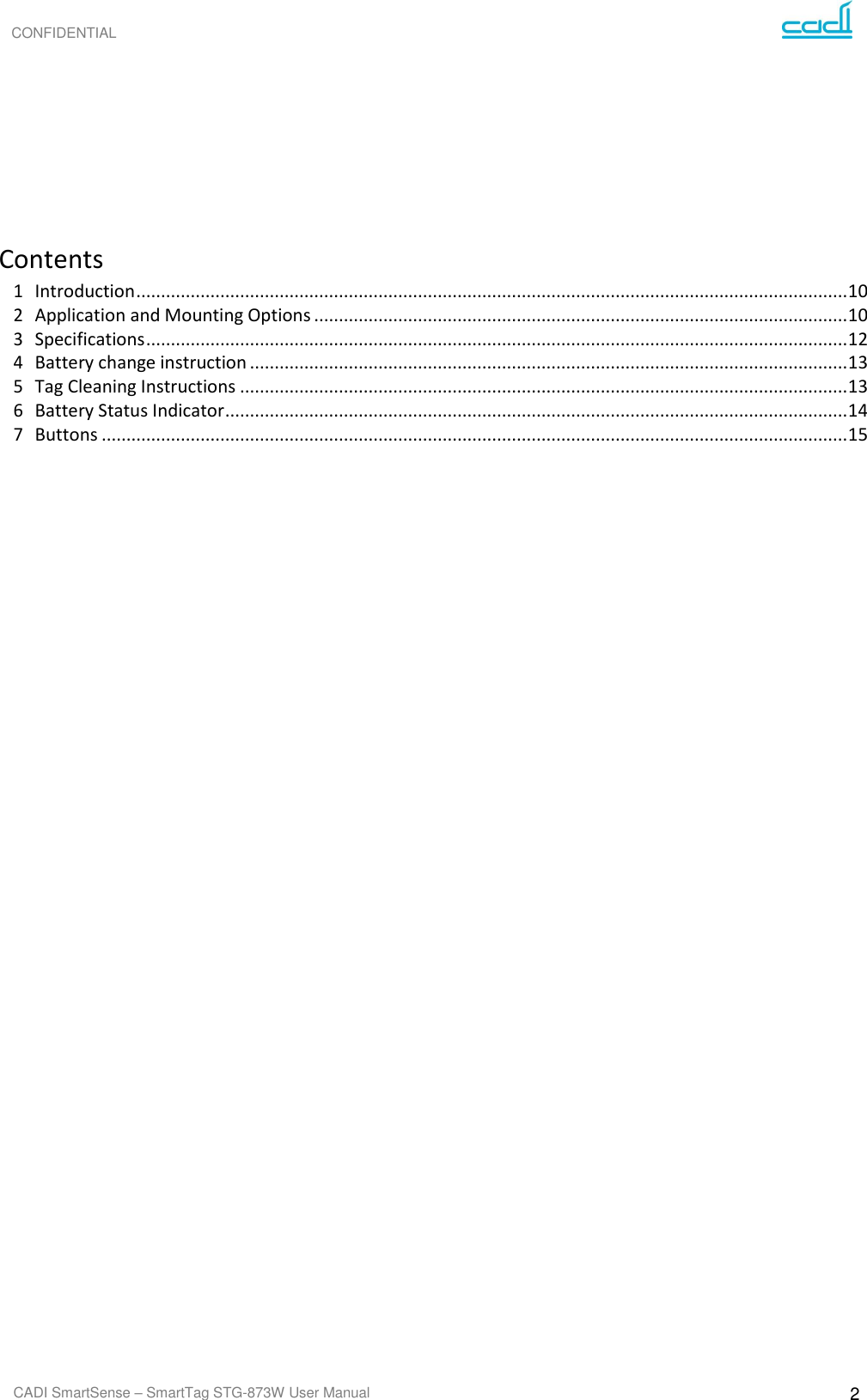 CONFIDENTIAL CADI SmartSense – SmartTag STG-873W User Manual 2           Contents 1  Introduction ................................................................................................................................................ 10 2  Application and Mounting Options ............................................................................................................ 10 3  Specifications .............................................................................................................................................. 12 4  Battery change instruction ......................................................................................................................... 13 5  Tag Cleaning Instructions ........................................................................................................................... 13 6  Battery Status Indicator .............................................................................................................................. 14 7  Buttons ....................................................................................................................................................... 15  