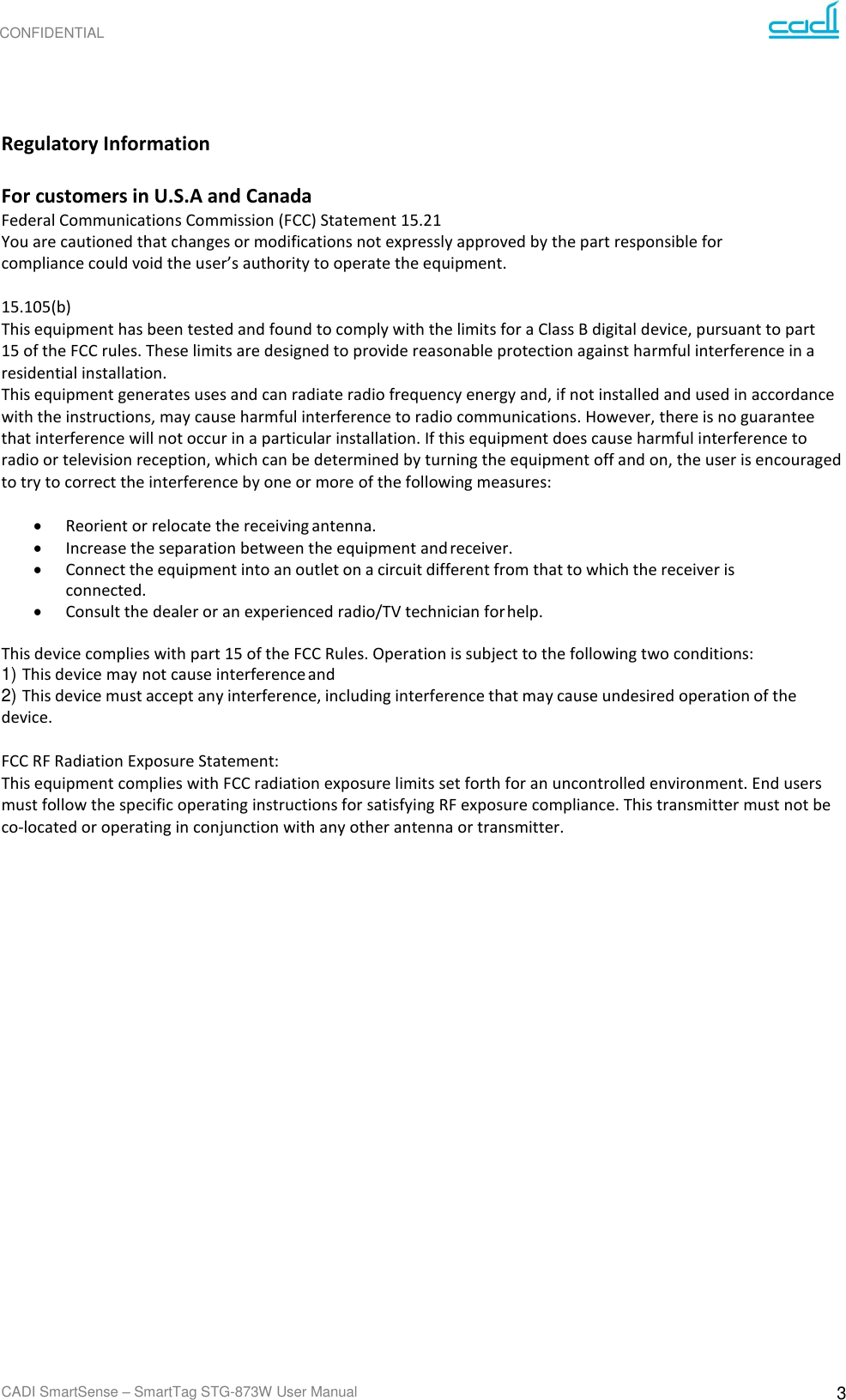 CONFIDENTIAL CADI SmartSense – SmartTag STG-873W User Manual 3      Regulatory Information  For customers in U.S.A and Canada Federal Communications Commission (FCC) Statement 15.21 You are cautioned that changes or modifications not expressly approved by the part responsible for compliance could void the user’s authority to operate the equipment.  15.105(b) This equipment has been tested and found to comply with the limits for a Class B digital device, pursuant to part 15 of the FCC rules. These limits are designed to provide reasonable protection against harmful interference in a residential installation. This equipment generates uses and can radiate radio frequency energy and, if not installed and used in accordance with the instructions, may cause harmful interference to radio communications. However, there is no guarantee that interference will not occur in a particular installation. If this equipment does cause harmful interference to radio or television reception, which can be determined by turning the equipment off and on, the user is encouraged to try to correct the interference by one or more of the following measures:  • Reorient or relocate the receiving antenna. • Increase the separation between the equipment and receiver. • Connect the equipment into an outlet on a circuit different from that to which the receiver is connected. • Consult the dealer or an experienced radio/TV technician for help.  This device complies with part 15 of the FCC Rules. Operation is subject to the following two conditions: 1) This device may not cause interference and 2) This device must accept any interference, including interference that may cause undesired operation of the device.  FCC RF Radiation Exposure Statement: This equipment complies with FCC radiation exposure limits set forth for an uncontrolled environment. End users must follow the specific operating instructions for satisfying RF exposure compliance. This transmitter must not be co-located or operating in conjunction with any other antenna or transmitter. 