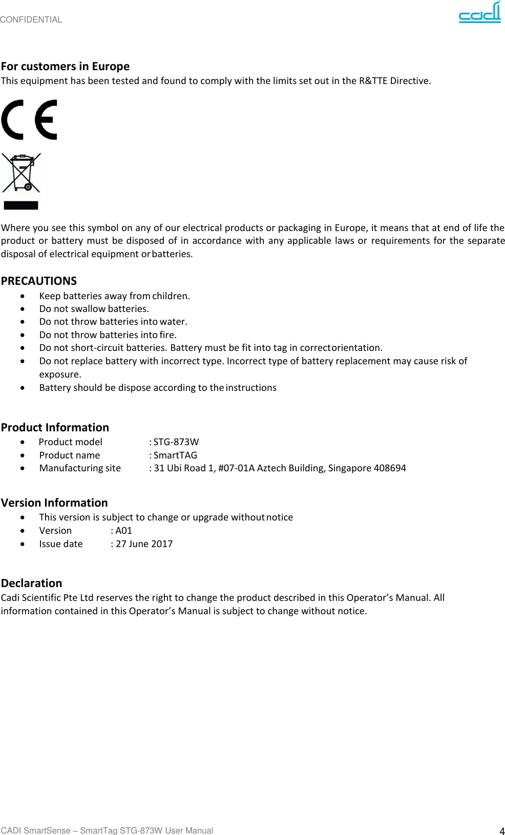 CONFIDENTIAL CADI SmartSense – SmartTag STG-873W User Manual 4     For customers in Europe This equipment has been tested and found to comply with the limits set out in the R&amp;TTE Directive.    Where you see this symbol on any of our electrical products or packaging in Europe, it means that at end of life the product  or battery must be disposed  of in  accordance  with any  applicable  laws  or  requirements  for  the  separate disposal of electrical equipment or batteries.  PRECAUTIONS • Keep batteries away from children. • Do not swallow batteries. • Do not throw batteries into water. • Do not throw batteries into fire. • Do not short-circuit batteries. Battery must be fit into tag in correct orientation. • Do not replace battery with incorrect type. Incorrect type of battery replacement may cause risk of exposure. • Battery should be dispose according to the instructions  Product Information • Product model    : STG-873W • Product name    : SmartTAG • Manufacturing site  : 31 Ubi Road 1, #07-01A Aztech Building, Singapore 408694  Version Information • This version is subject to change or upgrade without notice • Version  : A01 • Issue date  : 27 June 2017  Declaration Cadi Scientific Pte Ltd reserves the right to change the product described in this Operator’s Manual. All information contained in this Operator’s Manual is subject to change without notice. 
