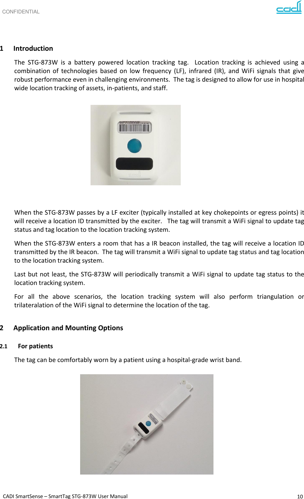 CONFIDENTIAL CADI SmartSense – SmartTag STG-873W User Manual 10      1 Introduction The  STG-873W  is  a  battery  powered  location  tracking  tag.    Location  tracking  is  achieved  using  a combination  of  technologies  based  on  low  frequency  (LF),  infrared  (IR),  and  WiFi  signals  that  give robust performance even in challenging environments.  The tag is designed to allow for use in hospital wide location tracking of assets, in-patients, and staff.         When the STG-873W passes by a LF exciter (typically installed at key chokepoints or egress points) it will receive a location ID transmitted by the exciter.   The tag will transmit a WiFi signal to update tag status and tag location to the location tracking system. When the STG-873W enters a room that has a IR beacon installed, the tag will receive a location ID transmitted by the IR beacon.  The tag will transmit a WiFi signal to update tag status and tag location to the location tracking system. Last but not least, the STG-873W will periodically transmit a WiFi signal to update tag status to the location tracking system. For  all  the  above  scenarios,  the  location  tracking  system  will  also  perform  triangulation  or trilateralation of the WiFi signal to determine the location of the tag.  2 Application and Mounting Options  2.1 For patients The tag can be comfortably worn by a patient using a hospital-grade wrist band.          